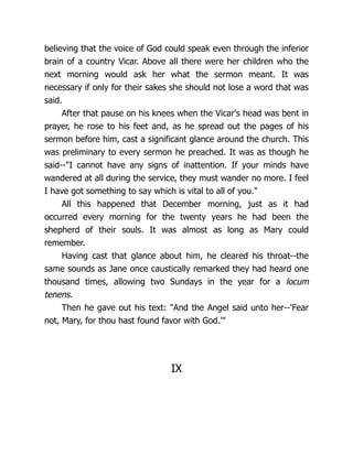 believing that the voice of God could speak even through the inferior
brain of a country Vicar. Above all there were her children who the
next morning would ask her what the sermon meant. It was
necessary if only for their sakes she should not lose a word that was
said.
After that pause on his knees when the Vicar's head was bent in
prayer, he rose to his feet and, as he spread out the pages of his
sermon before him, cast a significant glance around the church. This
was preliminary to every sermon he preached. It was as though he
said--I cannot have any signs of inattention. If your minds have
wandered at all during the service, they must wander no more. I feel
I have got something to say which is vital to all of you.
All this happened that December morning, just as it had
occurred every morning for the twenty years he had been the
shepherd of their souls. It was almost as long as Mary could
remember.
Having cast that glance about him, he cleared his throat--the
same sounds as Jane once caustically remarked they had heard one
thousand times, allowing two Sundays in the year for a locum
tenens.
Then he gave out his text: And the Angel said unto her--'Fear
not, Mary, for thou hast found favor with God.'
IX
 