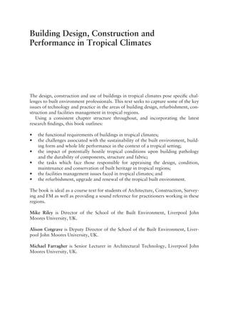 Building Design, Construction and
Performance in Tropical Climates
The design, construction and use of buildings in tropical climates pose specific chal-
lenges to built environment professionals. This text seeks to capture some of the key
issues of technology and practice in the areas of building design, refurbishment, con-
struction and facilities management in tropical regions.
Using a consistent chapter structure throughout, and incorporating the latest
research findings, this book outlines:
• the functional requirements of buildings in tropical climates;
• the challenges associated with the sustainability of the built environment, build-
ing form and whole life performance in the context of a tropical setting;
• the impact of potentially hostile tropical conditions upon building pathology
and the durability of components, structure and fabric;
• the tasks which face those responsible for appraising the design, condition,
maintenance and conservation of built heritage in tropical regions;
• the facilities management issues faced in tropical climates; and
• the refurbishment, upgrade and renewal of the tropical built environment.
The book is ideal as a course text for students of Architecture, Construction, Survey-
ing and FM as well as providing a sound reference for practitioners working in these
regions.
Mike Riley is Director of the School of the Built Environment, Liverpool John
Moores University, UK.
Alison Cotgrave is Deputy Director of the School of the Built Environment, Liver-
pool John Moores University, UK.
Michael Farragher is Senior Lecturer in Architectural Technology, Liverpool John
Moores University, UK.
 
