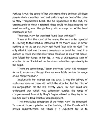 Perhaps it was the sound of her own name there amongst all those
people which stirred her mind and added a quicker beat of the pulse
to Mary Throgmorton's heart. The full significance of the text, the
circumstance to which it referred, these could not have reached her
mind so swiftly, even though Fanny with a sharp turn of the head
had looked at her.
'Fear not, Mary, for thou hast found favor with God.'
It was at first the sound of her name, the more as he repeated
it. Listening to that habitual intonation of the Vicar's voice, it meant
nothing to her as yet that Mary had found favor with her God. The
only effect it had was the more completely to arrest her mind in a
manner in which she had never been conscious of its arrest before.
She folded her hands in her lap. It was a characteristic sign of
attention in her. She folded her hands and raised her eyes steadily to
the pulpit.
There are some things, began the Vicar, which it is necessary
for us to understand though they are completely outside the range
of our comprehension.
Involuntarily her interest was set back. It was the delivery of
such statements as these with which the Vicar had fed the mind of
his congregation for the last twenty years. For how could one
understand that which was completely outside the range of
comprehension? Insensibly Mary's fingers relaxed as they lay in her
lap. She drew a long breath of disappointment.
The immaculate conception of the Virgin Mary, he continued,
is one of those mysteries in the teaching of the Church which
passes comprehension but which it is expedient for us to
 