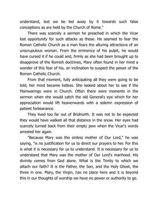 understand, lest we be led away by it towards such false
conceptions as are held by the Church of Rome.
There was scarcely a sermon he preached in which the Vicar
lost opportunity for such attacks as these. He seemed to fear the
Roman Catholic Church as a man fears the alluring attractions of an
unscrupulous woman. From the eminence of his pulpit, he would
have cursed it if he could and, firmly as she had been brought up to
disapprove of the Romish doctrines, Mary often found in her mind a
wonder of this fear of his, an inclination to suspect the power of the
Roman Catholic Church.
From that moment, fully anticipating all they were going to be
told, her mind became listless. She looked about her to see if the
Mainwarings were in Church. Often there were moments in the
sermon when she would catch the old General's eye which for her
appreciation would lift heavenwards with a solemn expression of
patient forbearance.
They lived too far out of Bridnorth. It was not to be expected
they would have walked all that distance in the snow. Her eyes had
scarcely turned back from their empty pew when the Vicar's words
arrested her again.
Because Mary was the sinless mother of Our Lord, he was
saying, is no justification for us to direct our prayers to her. For this
is what it is necessary for us to understand. It is necessary for us to
understand that Mary was the mother of Our Lord's manhood. His
divinity comes from God alone. What is the Trinity to which we
attach our faith? It is the Father, the Son, and the Holy Ghost, the
three in one. Mary, the Virgin, has no place here and it is beyond
this in our thoughts of worship we have no power or authority to go.
 