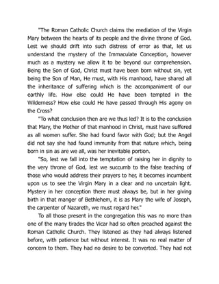 The Roman Catholic Church claims the mediation of the Virgin
Mary between the hearts of its people and the divine throne of God.
Lest we should drift into such distress of error as that, let us
understand the mystery of the Immaculate Conception, however
much as a mystery we allow it to be beyond our comprehension.
Being the Son of God, Christ must have been born without sin, yet
being the Son of Man, He must, with His manhood, have shared all
the inheritance of suffering which is the accompaniment of our
earthly life. How else could He have been tempted in the
Wilderness? How else could He have passed through His agony on
the Cross?
To what conclusion then are we thus led? It is to the conclusion
that Mary, the Mother of that manhood in Christ, must have suffered
as all women suffer. She had found favor with God; but the Angel
did not say she had found immunity from that nature which, being
born in sin as are we all, was her inevitable portion.
So, lest we fall into the temptation of raising her in dignity to
the very throne of God, lest we succumb to the false teaching of
those who would address their prayers to her, it becomes incumbent
upon us to see the Virgin Mary in a clear and no uncertain light.
Mystery in her conception there must always be, but in her giving
birth in that manger of Bethlehem, it is as Mary the wife of Joseph,
the carpenter of Nazareth, we must regard her.
To all those present in the congregation this was no more than
one of the many tirades the Vicar had so often preached against the
Roman Catholic Church. They listened as they had always listened
before, with patience but without interest. It was no real matter of
concern to them. They had no desire to be converted. They had not
 