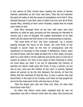 in the silence of their homes been reading the works of Roman
Catholic authorities as the Vicar had done. They did not entertain
the spirit of rivalry or feel the sense of competition as he felt it. They
listened because it was their duty to listen and one and all of them
except Mary, thinking of their warm firesides, hoped that he would
soon make an end.
Only Mary amongst them all sat now with heart and mind
attentive to what he said, pursuing not the meaning he intended to
convey, but a train of thought, the sudden illumination of an idea
which yet she dared not find words in her consciousness to express.
We must think of her, the Vicar continued, as a woman
passing through the hours of her travail. We must think of her
brought in secret haste by the fear of consequence and the
expedience of necessity to that manger in Bethlehem, where, upon
her bed of straw, with the cattle all about her in their stalls, she gave
birth to a man child in all the suffering and all the pain it is the lot of
women to endure. For here is the origin of that manhood in which
we must place our faith if we are to appreciate the fullness of
sacrifice our Savior made upon the Cross. It was a woman, as any
one of you, who was the mother of Our Lord. A woman, blessed
above all women to be the link between the divinity of God the
Father and the manhood of God the Son. It was a woman who had
found favor in the eyes of her Creator, such favor as had sought her
out to be the instrument of the will and mercy of God.
And the Angel said unto her--'Fear not, Mary, for thou hast
found favor with God.'
So often had Mary's name been repeated that by now no
association was left in Fanny's mind with her sister. She turned and
 