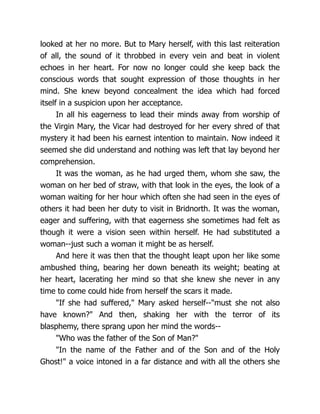 looked at her no more. But to Mary herself, with this last reiteration
of all, the sound of it throbbed in every vein and beat in violent
echoes in her heart. For now no longer could she keep back the
conscious words that sought expression of those thoughts in her
mind. She knew beyond concealment the idea which had forced
itself in a suspicion upon her acceptance.
In all his eagerness to lead their minds away from worship of
the Virgin Mary, the Vicar had destroyed for her every shred of that
mystery it had been his earnest intention to maintain. Now indeed it
seemed she did understand and nothing was left that lay beyond her
comprehension.
It was the woman, as he had urged them, whom she saw, the
woman on her bed of straw, with that look in the eyes, the look of a
woman waiting for her hour which often she had seen in the eyes of
others it had been her duty to visit in Bridnorth. It was the woman,
eager and suffering, with that eagerness she sometimes had felt as
though it were a vision seen within herself. He had substituted a
woman--just such a woman it might be as herself.
And here it was then that the thought leapt upon her like some
ambushed thing, bearing her down beneath its weight; beating at
her heart, lacerating her mind so that she knew she never in any
time to come could hide from herself the scars it made.
If she had suffered, Mary asked herself--must she not also
have known? And then, shaking her with the terror of its
blasphemy, there sprang upon her mind the words--
Who was the father of the Son of Man?
In the name of the Father and of the Son and of the Holy
Ghost! a voice intoned in a far distance and with all the others she
 