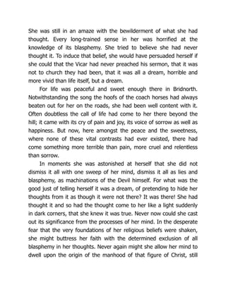She was still in an amaze with the bewilderment of what she had
thought. Every long-trained sense in her was horrified at the
knowledge of its blasphemy. She tried to believe she had never
thought it. To induce that belief, she would have persuaded herself if
she could that the Vicar had never preached his sermon, that it was
not to church they had been, that it was all a dream, horrible and
more vivid than life itself, but a dream.
For life was peaceful and sweet enough there in Bridnorth.
Notwithstanding the song the hoofs of the coach horses had always
beaten out for her on the roads, she had been well content with it.
Often doubtless the call of life had come to her there beyond the
hill; it came with its cry of pain and joy, its voice of sorrow as well as
happiness. But now, here amongst the peace and the sweetness,
where none of these vital contrasts had ever existed, there had
come something more terrible than pain, more cruel and relentless
than sorrow.
In moments she was astonished at herself that she did not
dismiss it all with one sweep of her mind, dismiss it all as lies and
blasphemy, as machinations of the Devil himself. For what was the
good just of telling herself it was a dream, of pretending to hide her
thoughts from it as though it were not there? It was there! She had
thought it and so had the thought come to her like a light suddenly
in dark corners, that she knew it was true. Never now could she cast
out its significance from the processes of her mind. In the desperate
fear that the very foundations of her religious beliefs were shaken,
she might buttress her faith with the determined exclusion of all
blasphemy in her thoughts. Never again might she allow her mind to
dwell upon the origin of the manhood of that figure of Christ, still
 