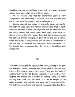 should go now that she had been driven forth, what even the world
outside those gates might be, she did not know.
All she realized was that for twenty-nine years a Mary
Throgmorton had been living in Bridnorth, that now she had gone
and another Mary Throgmorton had taken her place.
Looking down at Jane beside her when she spoke, she saw for
the first time a sad figure of a woman, shrivelled and dried of heart,
bitter and resentful of mind. No longer was she the Jane who, with
her sharp tongue, had often made them laugh, who, with her
shrewd criticisms had often shown them their little weaknesses and
the pettiness of their thoughts. In place of her she saw a woman
wilted and seared, a body parched with the need of the moisture of
life; one who had been cut from the tree to wither and decay, one,
the thought then sprang upon her, who had never found favor with
God or man.
XI
They came loitering to the square, white house, pausing at the gate
and talking to friends, lingering over the removal of their goloshes
indoors. The crisp air was in their lungs. There was the scent of
cooking faintly in the hall. It rose pleasantly in their nostrils. They
laughed and chatted like a nestful of starlings. Jane was more
amusing than usual. Her comments upon the hat bought by the
police sergeant's wife in Exeter and worn that Sunday morning for
the first time were shrewd and close of observation; too close to be
 