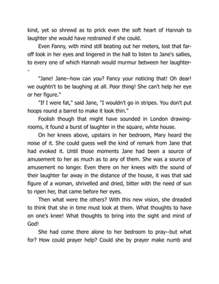 kind, yet so shrewd as to prick even the soft heart of Hannah to
laughter she would have restrained if she could.
Even Fanny, with mind still beating out her meters, lost that far-
off look in her eyes and lingered in the hall to listen to Jane's sallies,
to every one of which Hannah would murmur between her laughter-
-
Jane! Jane--how can you? Fancy your noticing that! Oh dear!
we oughtn't to be laughing at all. Poor thing! She can't help her eye
or her figure.
If I were fat, said Jane, I wouldn't go in stripes. You don't put
hoops round a barrel to make it look thin.
Foolish though that might have sounded in London drawing-
rooms, it found a burst of laughter in the square, white house.
On her knees above, upstairs in her bedroom, Mary heard the
noise of it. She could guess well the kind of remark from Jane that
had evoked it. Until those moments Jane had been a source of
amusement to her as much as to any of them. She was a source of
amusement no longer. Even there on her knees with the sound of
their laughter far away in the distance of the house, it was that sad
figure of a woman, shrivelled and dried, bitter with the need of sun
to ripen her, that came before her eyes.
Then what were the others? With this new vision, she dreaded
to think that she in time must look at them. What thoughts to have
on one's knee! What thoughts to bring into the sight and mind of
God!
She had come there alone to her bedroom to pray--but what
for? How could prayer help? Could she by prayer make numb and
 