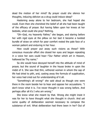 dead the motion of her mind? By prayer could she silence her
thoughts, inducing oblivion as a drug could induce sleep?
Hastening away alone to her bedroom, she had hoped she
could. Even then she cherished the belief of all she had been taught
of the efficacy of prayer. But having fallen upon her knees at her
bedside, what could she pray? Nothing.
Oh--God, my heavenly Father, she began, and staring before
her with rigid eyes at the pillow on her bed it became a twisted
bundle of straw on which for poor comfort rested the pale face of a
woman patient and enduring in her hour.
How could prayer put away such visions as these? With
conscious muscular effort she closed her eyes and began repeating
in a voice her ears could hear--Our Father which art in Heaven,
hallowed be Thy name.
So she would have decoyed herself into the attitude of mind of
prayer, but the sound of laughter in the house broke in upon the
midst of it. She saw that thin, withered woman in whom the sap of
life had dried to pith, and, casting away the formula of supplication,
her voice had cried out for understanding of it all.
Something's all wrong! she said aloud as though one were
there in the room beside her to hear and oppose her accusations. I
don't know what it is. I've never thought it was wrong before. And
perhaps after all it's I who am wrong.
She knew what she meant by that. Wrong she might insist it
was for her to have thought what she thought in church. And yet
some quality of deliberation seemed necessary to compose the
substance of evil. What deliberation had there been in her? Out of
 