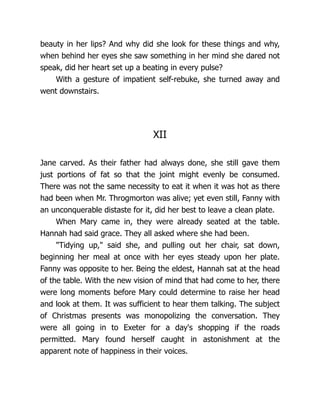 beauty in her lips? And why did she look for these things and why,
when behind her eyes she saw something in her mind she dared not
speak, did her heart set up a beating in every pulse?
With a gesture of impatient self-rebuke, she turned away and
went downstairs.
XII
Jane carved. As their father had always done, she still gave them
just portions of fat so that the joint might evenly be consumed.
There was not the same necessity to eat it when it was hot as there
had been when Mr. Throgmorton was alive; yet even still, Fanny with
an unconquerable distaste for it, did her best to leave a clean plate.
When Mary came in, they were already seated at the table.
Hannah had said grace. They all asked where she had been.
Tidying up, said she, and pulling out her chair, sat down,
beginning her meal at once with her eyes steady upon her plate.
Fanny was opposite to her. Being the eldest, Hannah sat at the head
of the table. With the new vision of mind that had come to her, there
were long moments before Mary could determine to raise her head
and look at them. It was sufficient to hear them talking. The subject
of Christmas presents was monopolizing the conversation. They
were all going in to Exeter for a day's shopping if the roads
permitted. Mary found herself caught in astonishment at the
apparent note of happiness in their voices.
 