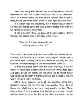 Were they happy after all? Had she herself become morbid and
supersensitive with the sudden unexpectedness of her revelation?
Was it all a mood? Would she wake on the morrow after a night of
sleep, finding the whole aspect of life set back again to its old focus?
In a sudden hope and expectancy that it might be so, she raised
her head and looked across the table at Fanny seated there with the
full light of the window on her face.
It was a moment when, in a pause of the conversation, Fanny's
thoughts had slipped back to the labor of her verses.
Were ever the trees so green to you
As they were green to me?
The strained expression of fretted composition was settled on her
forehead. The far-off look of a memory clutching at the past was a
pain in her eyes. In every outline and feature of her pale, thin face
were the unmistakable signs of the utter weariness of her soul.
In that one glance, Mary knew her vision was true. It was no
mood. All those signs of fatigue she had seen in Fanny's face again
and again. It was her health, she had often said to herself. Fanny
was not strong. Ill-health it might have been, but the root of the evil
was in her spirit, not in her blood.
Sitting there opposite, as in all the countless times from
childhood upwards she had seen her, it was another Fanny--the real
Fanny--she beheld, just as she knew now it was the real Jane. These
three sisters of hers, suddenly they had all become real. Hannah
with her heart more in the flow of the Bridnorth stream, to the
 