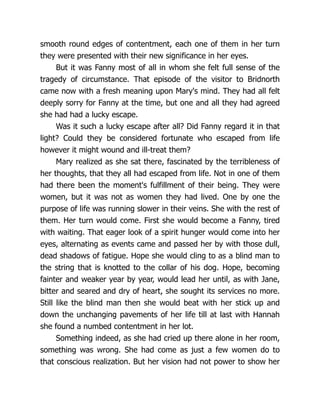 smooth round edges of contentment, each one of them in her turn
they were presented with their new significance in her eyes.
But it was Fanny most of all in whom she felt full sense of the
tragedy of circumstance. That episode of the visitor to Bridnorth
came now with a fresh meaning upon Mary's mind. They had all felt
deeply sorry for Fanny at the time, but one and all they had agreed
she had had a lucky escape.
Was it such a lucky escape after all? Did Fanny regard it in that
light? Could they be considered fortunate who escaped from life
however it might wound and ill-treat them?
Mary realized as she sat there, fascinated by the terribleness of
her thoughts, that they all had escaped from life. Not in one of them
had there been the moment's fulfillment of their being. They were
women, but it was not as women they had lived. One by one the
purpose of life was running slower in their veins. She with the rest of
them. Her turn would come. First she would become a Fanny, tired
with waiting. That eager look of a spirit hunger would come into her
eyes, alternating as events came and passed her by with those dull,
dead shadows of fatigue. Hope she would cling to as a blind man to
the string that is knotted to the collar of his dog. Hope, becoming
fainter and weaker year by year, would lead her until, as with Jane,
bitter and seared and dry of heart, she sought its services no more.
Still like the blind man then she would beat with her stick up and
down the unchanging pavements of her life till at last with Hannah
she found a numbed contentment in her lot.
Something indeed, as she had cried up there alone in her room,
something was wrong. She had come as just a few women do to
that conscious realization. But her vision had not power to show her
 
