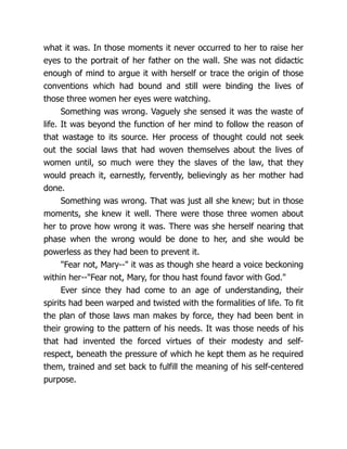 what it was. In those moments it never occurred to her to raise her
eyes to the portrait of her father on the wall. She was not didactic
enough of mind to argue it with herself or trace the origin of those
conventions which had bound and still were binding the lives of
those three women her eyes were watching.
Something was wrong. Vaguely she sensed it was the waste of
life. It was beyond the function of her mind to follow the reason of
that wastage to its source. Her process of thought could not seek
out the social laws that had woven themselves about the lives of
women until, so much were they the slaves of the law, that they
would preach it, earnestly, fervently, believingly as her mother had
done.
Something was wrong. That was just all she knew; but in those
moments, she knew it well. There were those three women about
her to prove how wrong it was. There was she herself nearing that
phase when the wrong would be done to her, and she would be
powerless as they had been to prevent it.
Fear not, Mary-- it was as though she heard a voice beckoning
within her--Fear not, Mary, for thou hast found favor with God.
Ever since they had come to an age of understanding, their
spirits had been warped and twisted with the formalities of life. To fit
the plan of those laws man makes by force, they had been bent in
their growing to the pattern of his needs. It was those needs of his
that had invented the forced virtues of their modesty and self-
respect, beneath the pressure of which he kept them as he required
them, trained and set back to fulfill the meaning of his self-centered
purpose.
 
