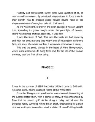 Modesty and self-respect, surely these were qualities of all, of
men as well as women. By unnatural temperatures to force them in
their growth was to produce exotic flowers having none of the
simple sweetness of sun-given odors in their scent.
As life was meant, it grew in the open spaces; it was an upright
tree, spreading its green boughs under the pure light of heaven.
There was nothing artificial about life. It was free.
It was the favor of God. That was the truth she had come by
and with her eyes marking that weary look of resignation in Fanny's
face, she knew she would not fear it whenever or however it came.
This was the seed, planted in the heart of Mary Throgmorton,
which in its season was to bring forth and, for the life of the woman
she was, bear the fruit of her being.
PHASE II
I
It was in the summer of 1895 that Julius Liddiard came to Bridnorth.
He came alone, having engaged rooms at the White Hart.
From the Throgmorton windows he was observed descending at
the George Hotel when, with a glance at Mary, it was announced by
Jane that he played golf. As he slung a bulky satchel over his
shoulder, Fanny surmised him to be an artist, entertaining for a swift
moment as it sped across her mind, a vision of herself sitting beside
 