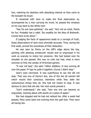 him, watching his sketches with absorbing interest as they came to
life beneath his brush.
It remained with Jane to make the final observation as,
accompanied by a man carrying his trunk, he passed the windows
on his way back to the White Hart.
Has his suit case polished, she said. He's not an artist. Paints
for fun. Probably has a valet. Too wealthy for the likes of Bridnorth.
Comes here to be alone.
If judging the facts of appearance leads to a concept of truth,
these observations of Jane were shrewdly accurate. Time, during the
first week, proved the soundness of their deduction.
He was seen by Fanny on the cliff's edge above the bay,
painting with pleasing amateurish results and so engrossed in his
work as scarcely to notice her presence. She had looked over his
shoulder as she passed. She was no critic but had, what is more
common to find, the candor of ill-formed opinion.
It was not bad, she said--rather slobbery. It was running all
over the paper. P'r'aps he pulls it together. Course I didn't stop.
Jane's eyes narrowed. It was superfluous to say she did not
stop. That was one of Fanny's lies; one of the lies all women tell
which record their conscious intentions while they belie the
subconscious things they do. She had not meant to stop. It was
obvious to Jane that she did. Her next words proved it.
Can't understand, she said, how any one can become so
engrossed, messing about with paints on a piece of paper.
She had stopped and he had not noticed her. After a week had
passed, Mary came back one evening from the golf club. They were
all having tea.
 