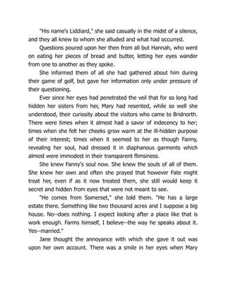 His name's Liddiard, she said casually in the midst of a silence,
and they all knew to whom she alluded and what had occurred.
Questions poured upon her then from all but Hannah, who went
on eating her pieces of bread and butter, letting her eyes wander
from one to another as they spoke.
She informed them of all she had gathered about him during
their game of golf, but gave her information only under pressure of
their questioning.
Ever since her eyes had penetrated the veil that for so long had
hidden her sisters from her, Mary had resented, while so well she
understood, their curiosity about the visitors who came to Bridnorth.
There were times when it almost had a savor of indecency to her;
times when she felt her cheeks grow warm at the ill-hidden purpose
of their interest; times when it seemed to her as though Fanny,
revealing her soul, had dressed it in diaphanous garments which
almost were immodest in their transparent flimsiness.
She knew Fanny's soul now. She knew the souls of all of them.
She knew her own and often she prayed that however Fate might
treat her, even if as it now treated them, she still would keep it
secret and hidden from eyes that were not meant to see.
He comes from Somerset, she told them. He has a large
estate there. Something like two thousand acres and I suppose a big
house. No--does nothing. I expect looking after a place like that is
work enough. Farms himself, I believe--the way he speaks about it.
Yes--married.
Jane thought the annoyance with which she gave it out was
upon her own account. There was a smile in her eyes when Mary
 