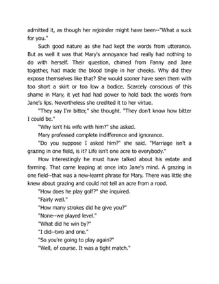 admitted it, as though her rejoinder might have been--What a suck
for you.
Such good nature as she had kept the words from utterance.
But as well it was that Mary's annoyance had really had nothing to
do with herself. Their question, chimed from Fanny and Jane
together, had made the blood tingle in her cheeks. Why did they
expose themselves like that? She would sooner have seen them with
too short a skirt or too low a bodice. Scarcely conscious of this
shame in Mary, it yet had had power to hold back the words from
Jane's lips. Nevertheless she credited it to her virtue.
They say I'm bitter, she thought. They don't know how bitter
I could be.
Why isn't his wife with him? she asked.
Mary professed complete indifference and ignorance.
Do you suppose I asked him? she said. Marriage isn't a
grazing in one field, is it? Life isn't one acre to everybody.
How interestingly he must have talked about his estate and
farming. That came leaping at once into Jane's mind. A grazing in
one field--that was a new-learnt phrase for Mary. There was little she
knew about grazing and could not tell an acre from a rood.
How does he play golf? she inquired.
Fairly well.
How many strokes did he give you?
None--we played level.
What did he win by?
I did--two and one.
So you're going to play again?
Well, of course. It was a tight match.
 