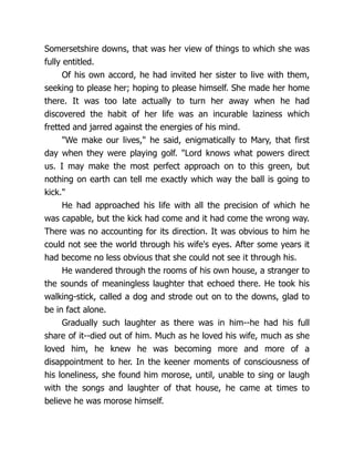 Somersetshire downs, that was her view of things to which she was
fully entitled.
Of his own accord, he had invited her sister to live with them,
seeking to please her; hoping to please himself. She made her home
there. It was too late actually to turn her away when he had
discovered the habit of her life was an incurable laziness which
fretted and jarred against the energies of his mind.
We make our lives, he said, enigmatically to Mary, that first
day when they were playing golf. Lord knows what powers direct
us. I may make the most perfect approach on to this green, but
nothing on earth can tell me exactly which way the ball is going to
kick.
He had approached his life with all the precision of which he
was capable, but the kick had come and it had come the wrong way.
There was no accounting for its direction. It was obvious to him he
could not see the world through his wife's eyes. After some years it
had become no less obvious that she could not see it through his.
He wandered through the rooms of his own house, a stranger to
the sounds of meaningless laughter that echoed there. He took his
walking-stick, called a dog and strode out on to the downs, glad to
be in fact alone.
Gradually such laughter as there was in him--he had his full
share of it--died out of him. Much as he loved his wife, much as she
loved him, he knew he was becoming more and more of a
disappointment to her. In the keener moments of consciousness of
his loneliness, she found him morose, until, unable to sing or laugh
with the songs and laughter of that house, he came at times to
believe he was morose himself.
 