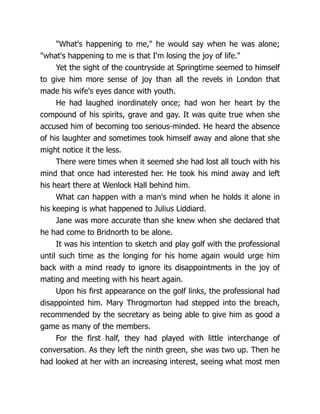 What's happening to me, he would say when he was alone;
what's happening to me is that I'm losing the joy of life.
Yet the sight of the countryside at Springtime seemed to himself
to give him more sense of joy than all the revels in London that
made his wife's eyes dance with youth.
He had laughed inordinately once; had won her heart by the
compound of his spirits, grave and gay. It was quite true when she
accused him of becoming too serious-minded. He heard the absence
of his laughter and sometimes took himself away and alone that she
might notice it the less.
There were times when it seemed she had lost all touch with his
mind that once had interested her. He took his mind away and left
his heart there at Wenlock Hall behind him.
What can happen with a man's mind when he holds it alone in
his keeping is what happened to Julius Liddiard.
Jane was more accurate than she knew when she declared that
he had come to Bridnorth to be alone.
It was his intention to sketch and play golf with the professional
until such time as the longing for his home again would urge him
back with a mind ready to ignore its disappointments in the joy of
mating and meeting with his heart again.
Upon his first appearance on the golf links, the professional had
disappointed him. Mary Throgmorton had stepped into the breach,
recommended by the secretary as being able to give him as good a
game as many of the members.
For the first half, they had played with little interchange of
conversation. As they left the ninth green, she was two up. Then he
had looked at her with an increasing interest, seeing what most men
 