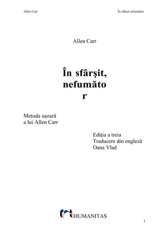 Allen Carr                             În sfârşit nefumãtor




                     Allen Carr




                   În sfârşit,
                   nefumăto
                        r
Metoda uşoară
a lui Allen Carr

                             Ediţia a treia
                             Traducere din engleză
                             Oana Vlad




                     HUMANITAS
                                                          1
 