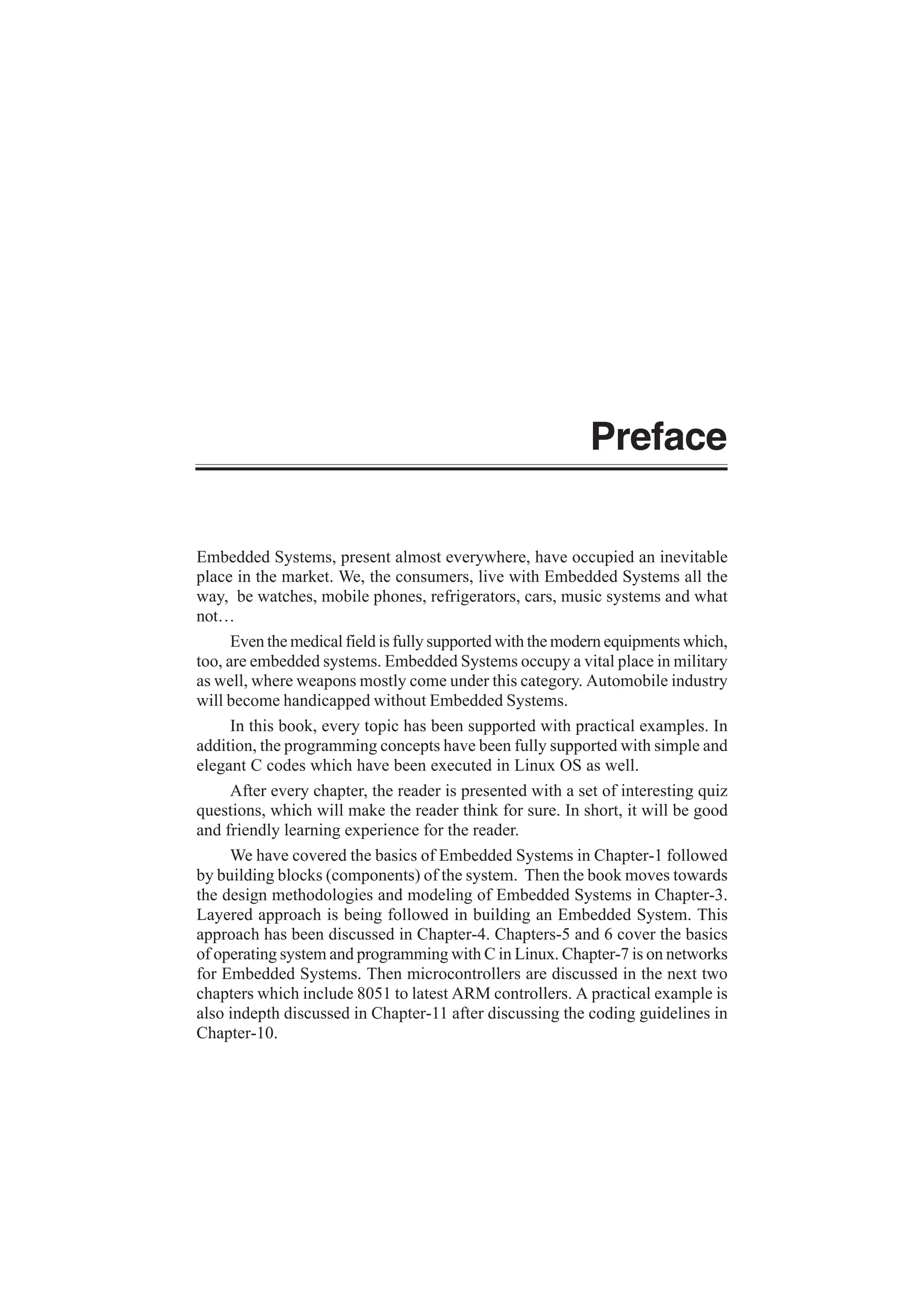 Preface
Embedded Systems, present almost everywhere, have occupied an inevitable
place in the market. We, the consumers, live with Embedded Systems all the
way, be watches, mobile phones, refrigerators, cars, music systems and what
not…
Even the medical field is fully supported with the modern equipments which,
too, are embedded systems. Embedded Systems occupy a vital place in military
as well, where weapons mostly come under this category. Automobile industry
will become handicapped without Embedded Systems.
In this book, every topic has been supported with practical examples. In
addition, the programming concepts have been fully supported with simple and
elegant C codes which have been executed in Linux OS as well.
After every chapter, the reader is presented with a set of interesting quiz
questions, which will make the reader think for sure. In short, it will be good
and friendly learning experience for the reader.
We have covered the basics of Embedded Systems in Chapter-1 followed
by building blocks (components) of the system. Then the book moves towards
the design methodologies and modeling of Embedded Systems in Chapter-3.
Layered approach is being followed in building an Embedded System. This
approach has been discussed in Chapter-4. Chapters-5 and 6 cover the basics
of operating system and programming with C in Linux. Chapter-7 is on networks
for Embedded Systems. Then microcontrollers are discussed in the next two
chapters which include 8051 to latest ARM controllers. A practical example is
also indepth discussed in Chapter-11 after discussing the coding guidelines in
Chapter-10.
 