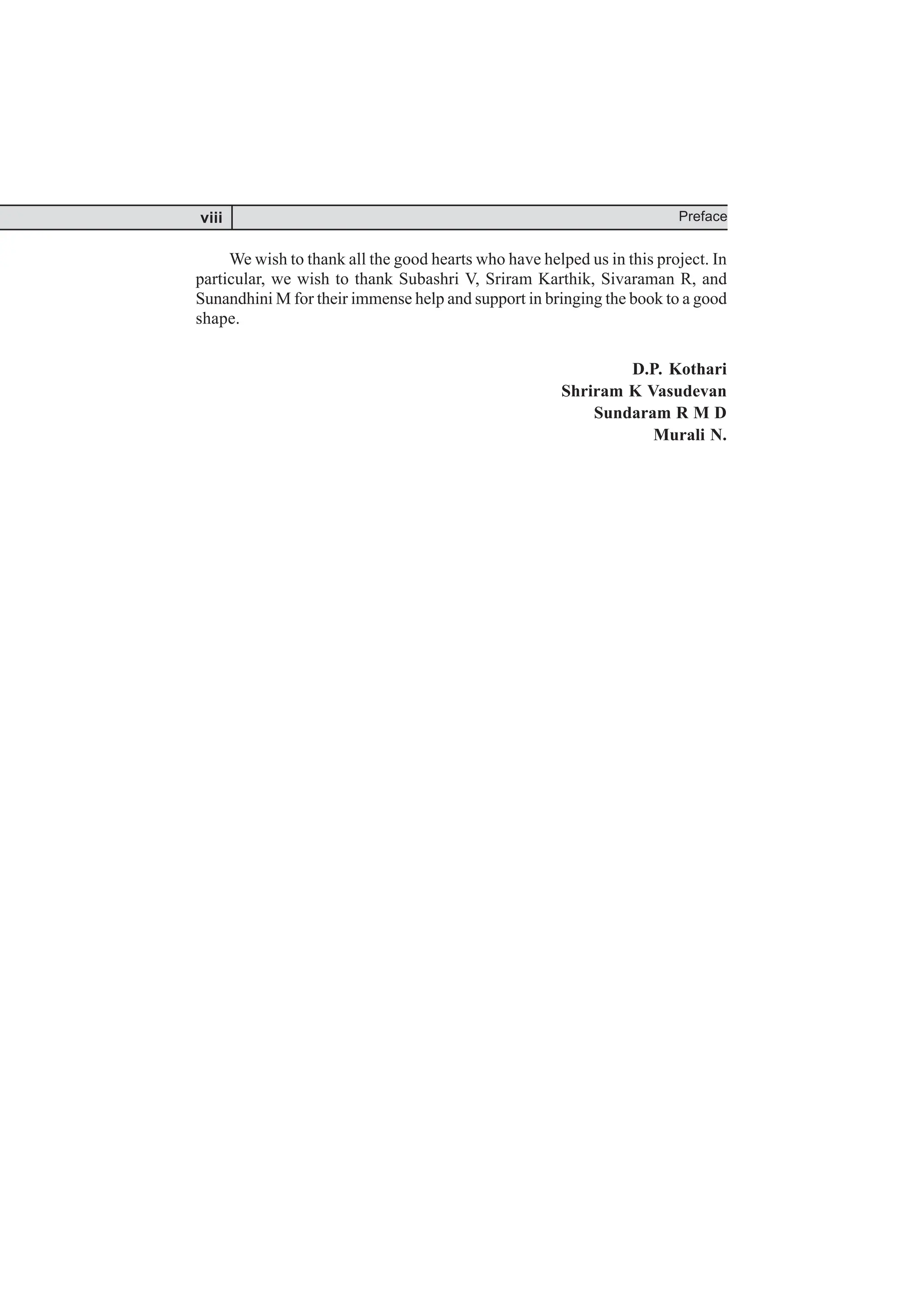 We wish to thank all the good hearts who have helped us in this project. In
particular, we wish to thank Subashri V, Sriram Karthik, Sivaraman R, and
Sunandhini M for their immense help and support in bringing the book to a good
shape.
D.P. Kothari
Shriram K Vasudevan
Sundaram R M D
Murali N.
Preface
viii
 