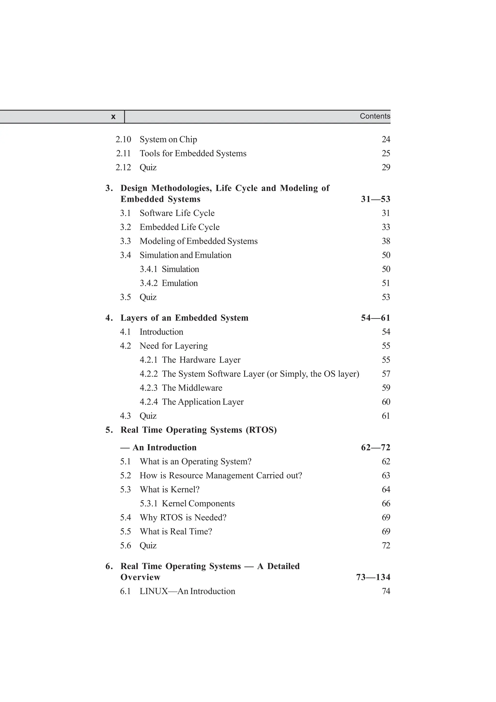 2.10 System on Chip 24
2.11 Tools for Embedded Systems 25
2.12 Quiz 29
3. Design Methodologies, Life Cycle and Modeling of
Embedded Systems 31—53
3.1 Software Life Cycle 31
3.2 Embedded Life Cycle 33
3.3 Modeling of Embedded Systems 38
3.4 Simulation and Emulation 50
3.4.1 Simulation 50
3.4.2 Emulation 51
3.5 Quiz 53
4. Layers of an Embedded System 54—61
4.1 Introduction 54
4.2 Need for Layering 55
4.2.1 The Hardware Layer 55
4.2.2 The System Software Layer (or Simply, the OS layer) 57
4.2.3 The Middleware 59
4.2.4 The Application Layer 60
4.3 Quiz 61
5. Real Time Operating Systems (RTOS)
— An Introduction 62—72
5.1 What is an Operating System? 62
5.2 How is Resource Management Carried out? 63
5.3 What is Kernel? 64
5.3.1 Kernel Components 66
5.4 Why RTOS is Needed? 69
5.5 What is Real Time? 69
5.6 Quiz 72
6. Real Time Operating Systems — A Detailed
Overview 73—134
6.1 LINUX—An Introduction 74
Contents
x
 