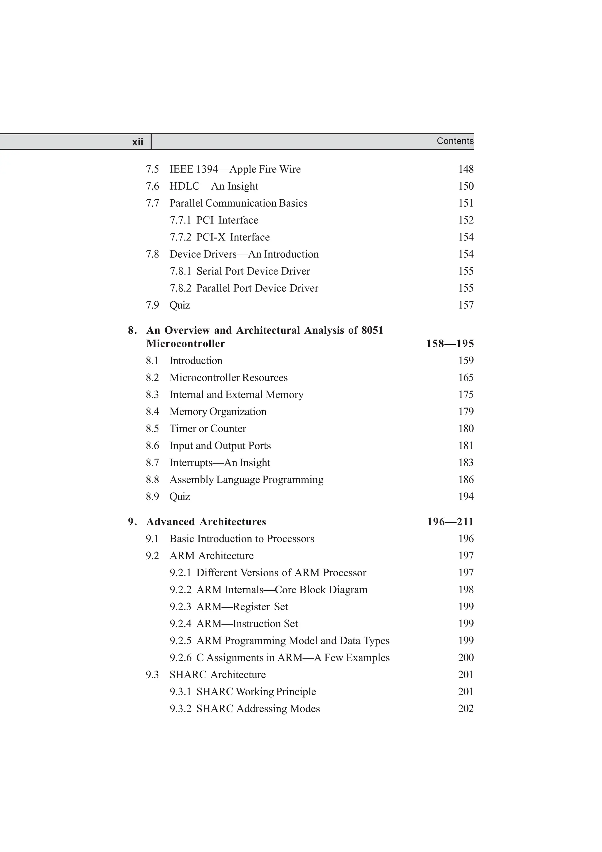 7.5 IEEE 1394—Apple Fire Wire 148
7.6 HDLC—An Insight 150
7.7 Parallel Communication Basics 151
7.7.1 PCI Interface 152
7.7.2 PCI-X Interface 154
7.8 Device Drivers—An Introduction 154
7.8.1 Serial Port Device Driver 155
7.8.2 Parallel Port Device Driver 155
7.9 Quiz 157
8. An Overview and Architectural Analysis of 8051
Microcontroller 158—195
8.1 Introduction 159
8.2 Microcontroller Resources 165
8.3 Internal and External Memory 175
8.4 Memory Organization 179
8.5 Timer or Counter 180
8.6 Input and Output Ports 181
8.7 Interrupts—An Insight 183
8.8 Assembly Language Programming 186
8.9 Quiz 194
9. Advanced Architectures 196—211
9.1 Basic Introduction to Processors 196
9.2 ARM Architecture 197
9.2.1 Different Versions of ARM Processor 197
9.2.2 ARM Internals—Core Block Diagram 198
9.2.3 ARM—Register Set 199
9.2.4 ARM—Instruction Set 199
9.2.5 ARM Programming Model and Data Types 199
9.2.6 C Assignments in ARM—A Few Examples 200
9.3 SHARC Architecture 201
9.3.1 SHARC Working Principle 201
9.3.2 SHARC Addressing Modes 202
xii Contents
 