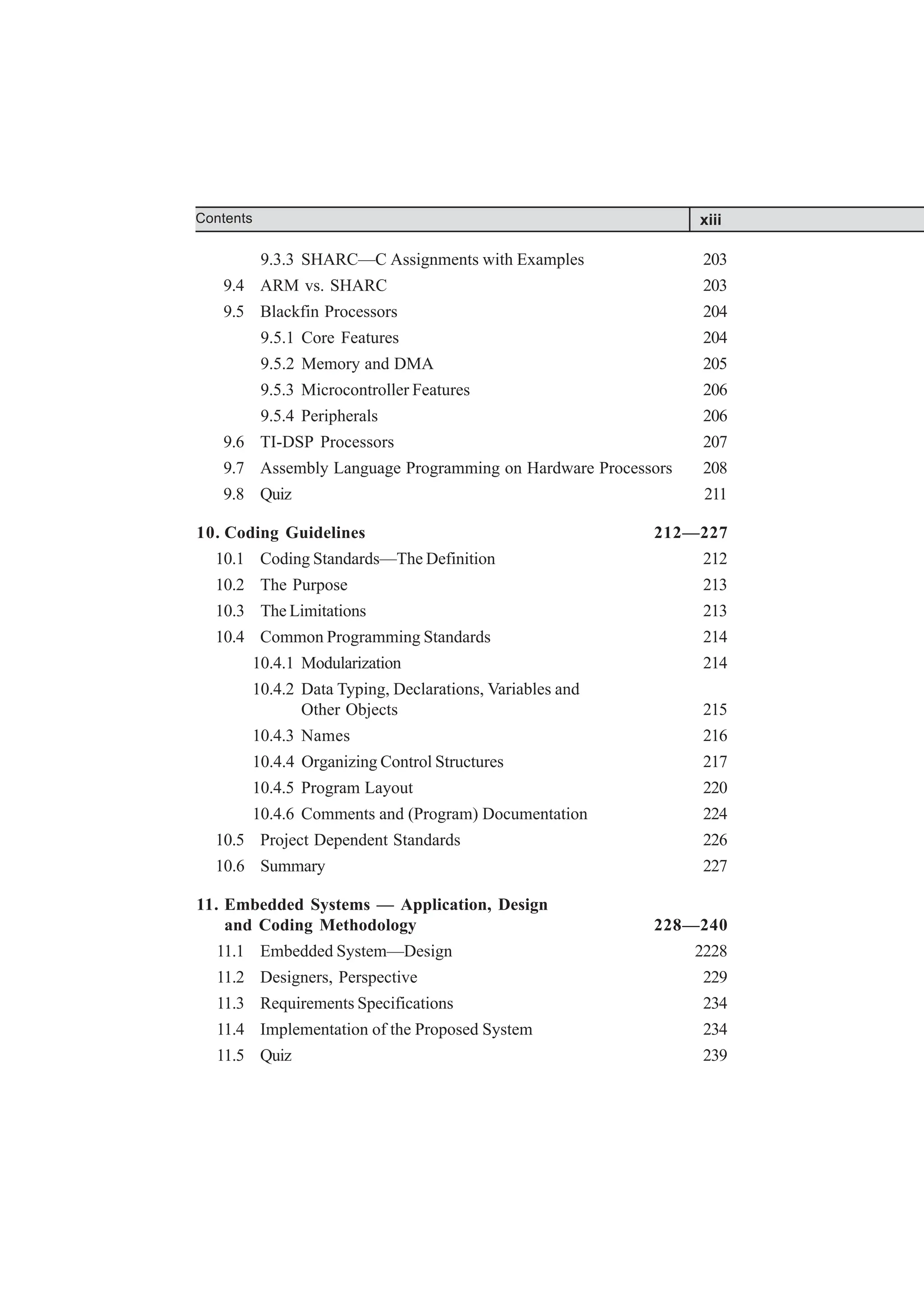 9.3.3 SHARC—C Assignments with Examples 203
9.4 ARM vs. SHARC 203
9.5 Blackfin Processors 204
9.5.1 Core Features 204
9.5.2 Memory and DMA 205
9.5.3 Microcontroller Features 206
9.5.4 Peripherals 206
9.6 TI-DSP Processors 207
9.7 Assembly Language Programming on Hardware Processors 208
9.8 Quiz 211
10. Coding Guidelines 212—227
10.1 Coding Standards—The Definition 212
10.2 The Purpose 213
10.3 The Limitations 213
10.4 Common Programming Standards 214
10.4.1 Modularization 214
10.4.2 Data Typing, Declarations, Variables and
Other Objects 215
10.4.3 Names 216
10.4.4 Organizing Control Structures 217
10.4.5 Program Layout 220
10.4.6 Comments and (Program) Documentation 224
10.5 Project Dependent Standards 226
10.6 Summary 227
11. Embedded Systems — Application, Design
and Coding Methodology 228—240
11.1 Embedded System—Design 2228
11.2 Designers, Perspective 229
11.3 Requirements Specifications 234
11.4 Implementation of the Proposed System 234
11.5 Quiz 239
xiii
Contents
 