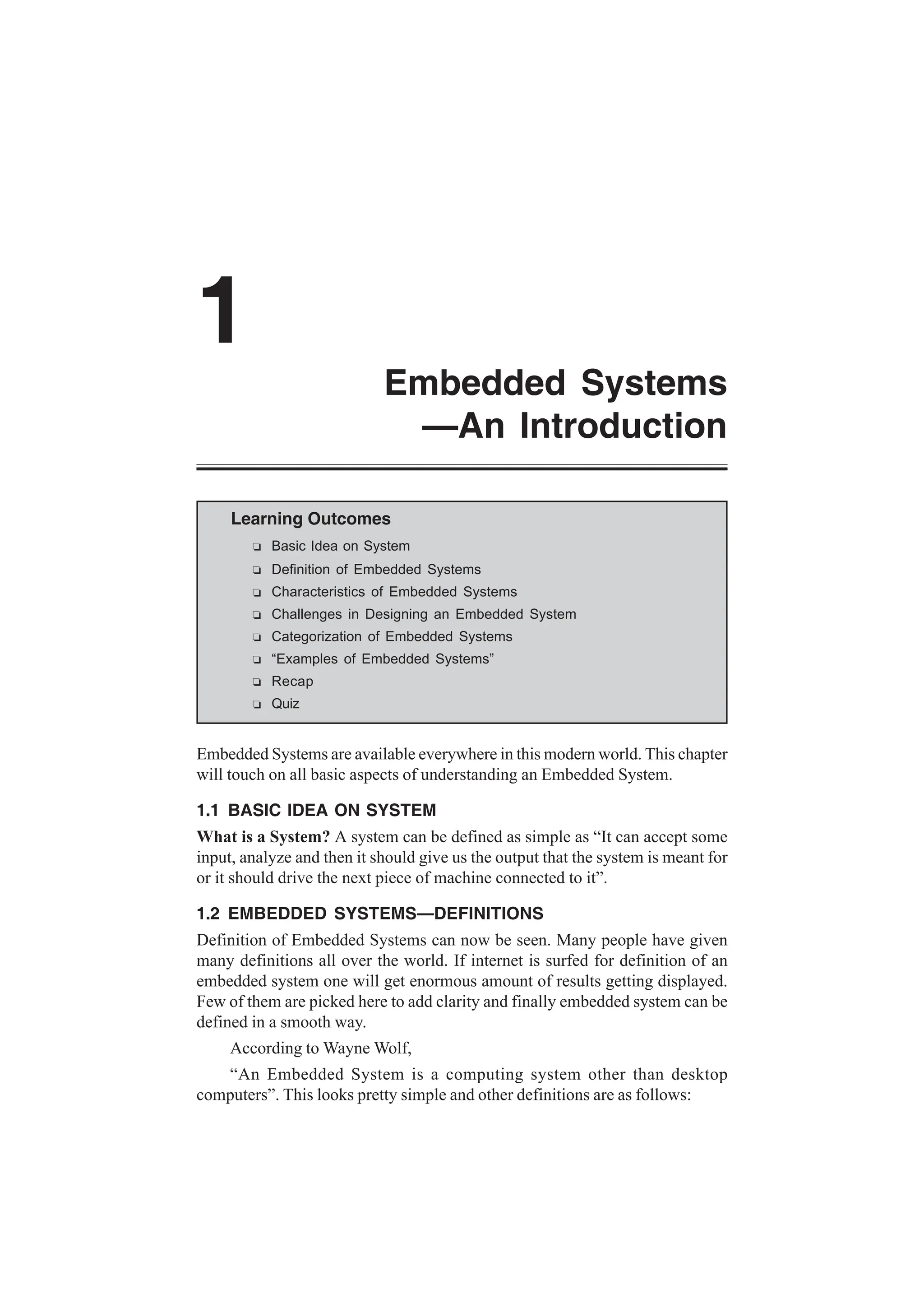 Learning Outcomes
R Basic Idea on System
R Definition of Embedded Systems
R Characteristics of Embedded Systems
R Challenges in Designing an Embedded System
R Categorization of Embedded Systems
R “Examples of Embedded Systems”
R Recap
R Quiz
Embedded Systems are available everywhere in this modern world. This chapter
will touch on all basic aspects of understanding an Embedded System.
1.1 BASIC IDEA ON SYSTEM
What is a System? A system can be defined as simple as “It can accept some
input, analyze and then it should give us the output that the system is meant for
or it should drive the next piece of machine connected to it”.
1.2 EMBEDDED SYSTEMS—DEFINITIONS
Definition of Embedded Systems can now be seen. Many people have given
many definitions all over the world. If internet is surfed for definition of an
embedded system one will get enormous amount of results getting displayed.
Few of them are picked here to add clarity and finally embedded system can be
defined in a smooth way.
According to Wayne Wolf,
“An Embedded System is a computing system other than desktop
computers”. This looks pretty simple and other definitions are as follows:
1
Embedded Systems
—An Introduction
 