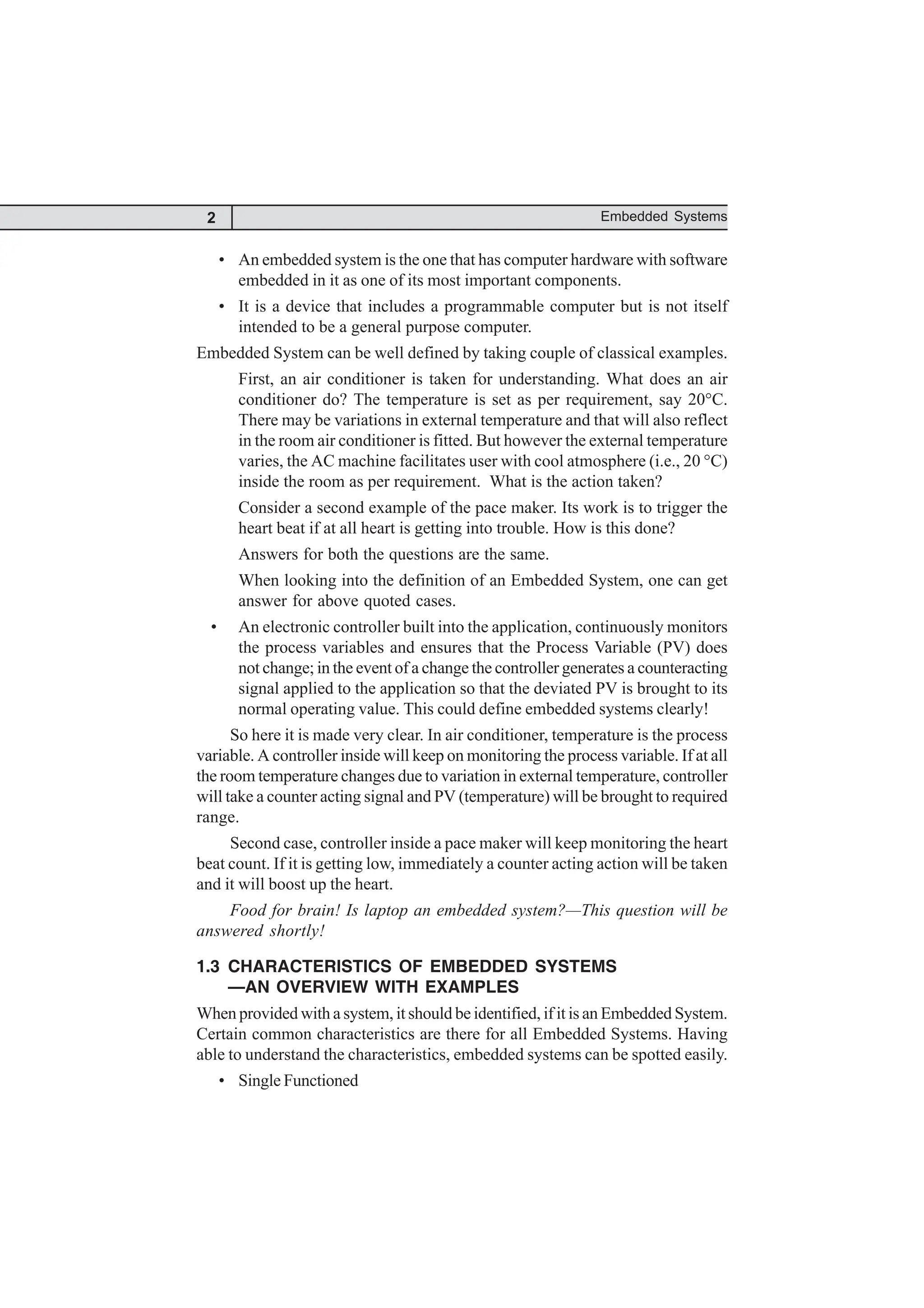 2 Embedded Systems
• An embedded system is the one that has computer hardware with software
embedded in it as one of its most important components.
• It is a device that includes a programmable computer but is not itself
intended to be a general purpose computer.
Embedded System can be well defined by taking couple of classical examples.
First, an air conditioner is taken for understanding. What does an air
conditioner do? The temperature is set as per requirement, say 20°C.
There may be variations in external temperature and that will also reflect
in the room air conditioner is fitted. But however the external temperature
varies, the AC machine facilitates user with cool atmosphere (i.e., 20 °C)
inside the room as per requirement. What is the action taken?
Consider a second example of the pace maker. Its work is to trigger the
heart beat if at all heart is getting into trouble. How is this done?
Answers for both the questions are the same.
When looking into the definition of an Embedded System, one can get
answer for above quoted cases.
• An electronic controller built into the application, continuously monitors
the process variables and ensures that the Process Variable (PV) does
not change; in the event of a change the controller generates a counteracting
signal applied to the application so that the deviated PV is brought to its
normal operating value. This could define embedded systems clearly!
So here it is made very clear. In air conditioner, temperature is the process
variable. A controller inside will keep on monitoring the process variable. If at all
the room temperature changes due to variation in external temperature, controller
will take a counter acting signal and PV (temperature) will be brought to required
range.
Second case, controller inside a pace maker will keep monitoring the heart
beat count. If it is getting low, immediately a counter acting action will be taken
and it will boost up the heart.
Food for brain! Is laptop an embedded system?—This question will be
answered shortly!
1.3 CHARACTERISTICS OF EMBEDDED SYSTEMS
—AN OVERVIEW WITH EXAMPLES
When provided with a system, it should be identified, if it is an Embedded System.
Certain common characteristics are there for all Embedded Systems. Having
able to understand the characteristics, embedded systems can be spotted easily.
• Single Functioned
 