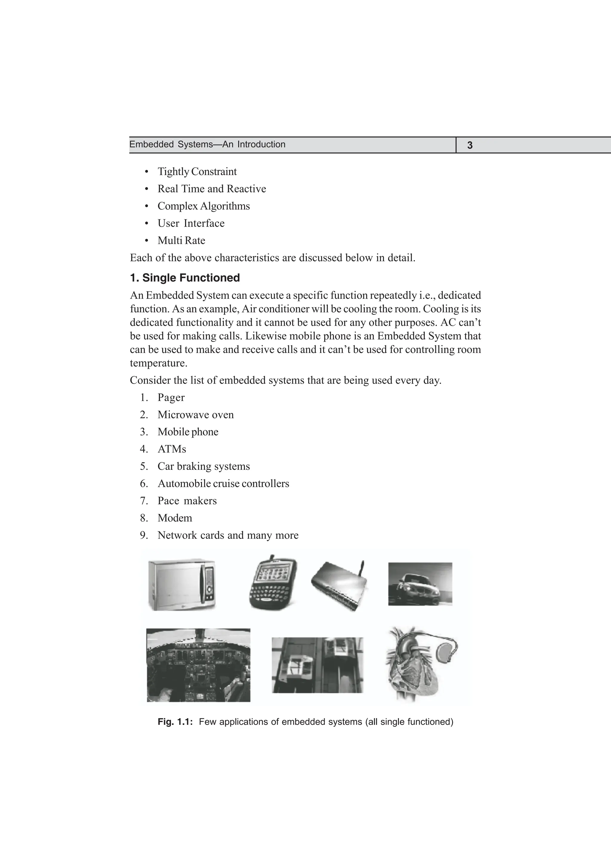 3
Embedded Systems—An Introduction
• Tightly Constraint
• Real Time and Reactive
• Complex Algorithms
• User Interface
• Multi Rate
Each of the above characteristics are discussed below in detail.
1. Single Functioned
An Embedded System can execute a specific function repeatedly i.e., dedicated
function. As an example, Air conditioner will be cooling the room. Cooling is its
dedicated functionality and it cannot be used for any other purposes. AC can’t
be used for making calls. Likewise mobile phone is an Embedded System that
can be used to make and receive calls and it can’t be used for controlling room
temperature.
Consider the list of embedded systems that are being used every day.
1. Pager
2. Microwave oven
3. Mobile phone
4. ATMs
5. Car braking systems
6. Automobile cruise controllers
7. Pace makers
8. Modem
9. Network cards and many more
Fig. 1.1: Few applications of embedded systems (all single functioned)
 