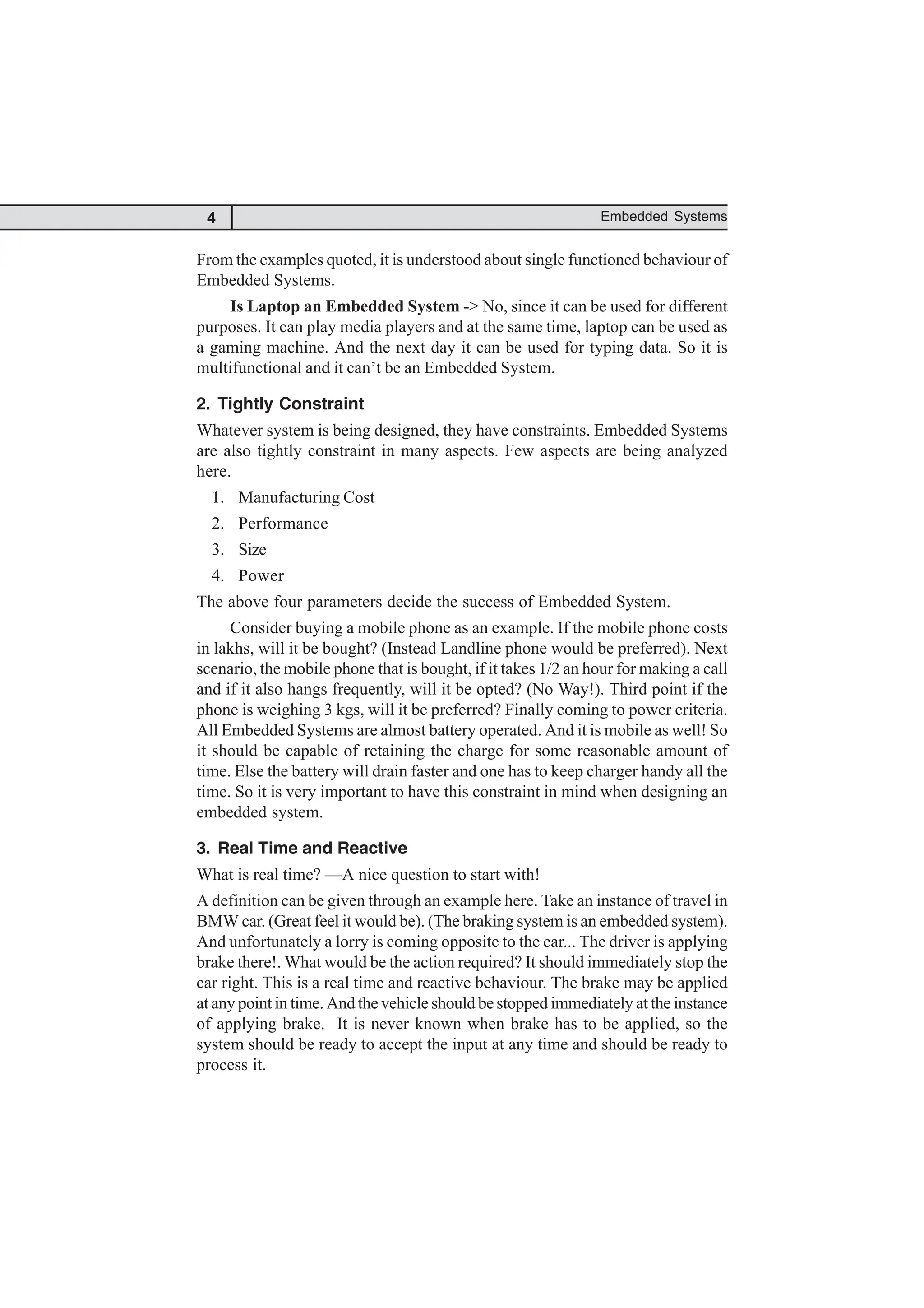 4 Embedded Systems
From the examples quoted, it is understood about single functioned behaviour of
Embedded Systems.
Is Laptop an Embedded System -> No, since it can be used for different
purposes. It can play media players and at the same time, laptop can be used as
a gaming machine. And the next day it can be used for typing data. So it is
multifunctional and it can’t be an Embedded System.
2. Tightly Constraint
Whatever system is being designed, they have constraints. Embedded Systems
are also tightly constraint in many aspects. Few aspects are being analyzed
here.
1. Manufacturing Cost
2. Performance
3. Size
4. Power
The above four parameters decide the success of Embedded System.
Consider buying a mobile phone as an example. If the mobile phone costs
in lakhs, will it be bought? (Instead Landline phone would be preferred). Next
scenario, the mobile phone that is bought, if it takes 1/2 an hour for making a call
and if it also hangs frequently, will it be opted? (No Way!). Third point if the
phone is weighing 3 kgs, will it be preferred? Finally coming to power criteria.
All Embedded Systems are almost battery operated. And it is mobile as well! So
it should be capable of retaining the charge for some reasonable amount of
time. Else the battery will drain faster and one has to keep charger handy all the
time. So it is very important to have this constraint in mind when designing an
embedded system.
3. Real Time and Reactive
What is real time? —A nice question to start with!
A definition can be given through an example here. Take an instance of travel in
BMW car. (Great feel it would be). (The braking system is an embedded system).
And unfortunately a lorry is coming opposite to the car... The driver is applying
brake there!. What would be the action required? It should immediately stop the
car right. This is a real time and reactive behaviour. The brake may be applied
at any point in time. And the vehicle should be stopped immediately at the instance
of applying brake. It is never known when brake has to be applied, so the
system should be ready to accept the input at any time and should be ready to
process it.
 