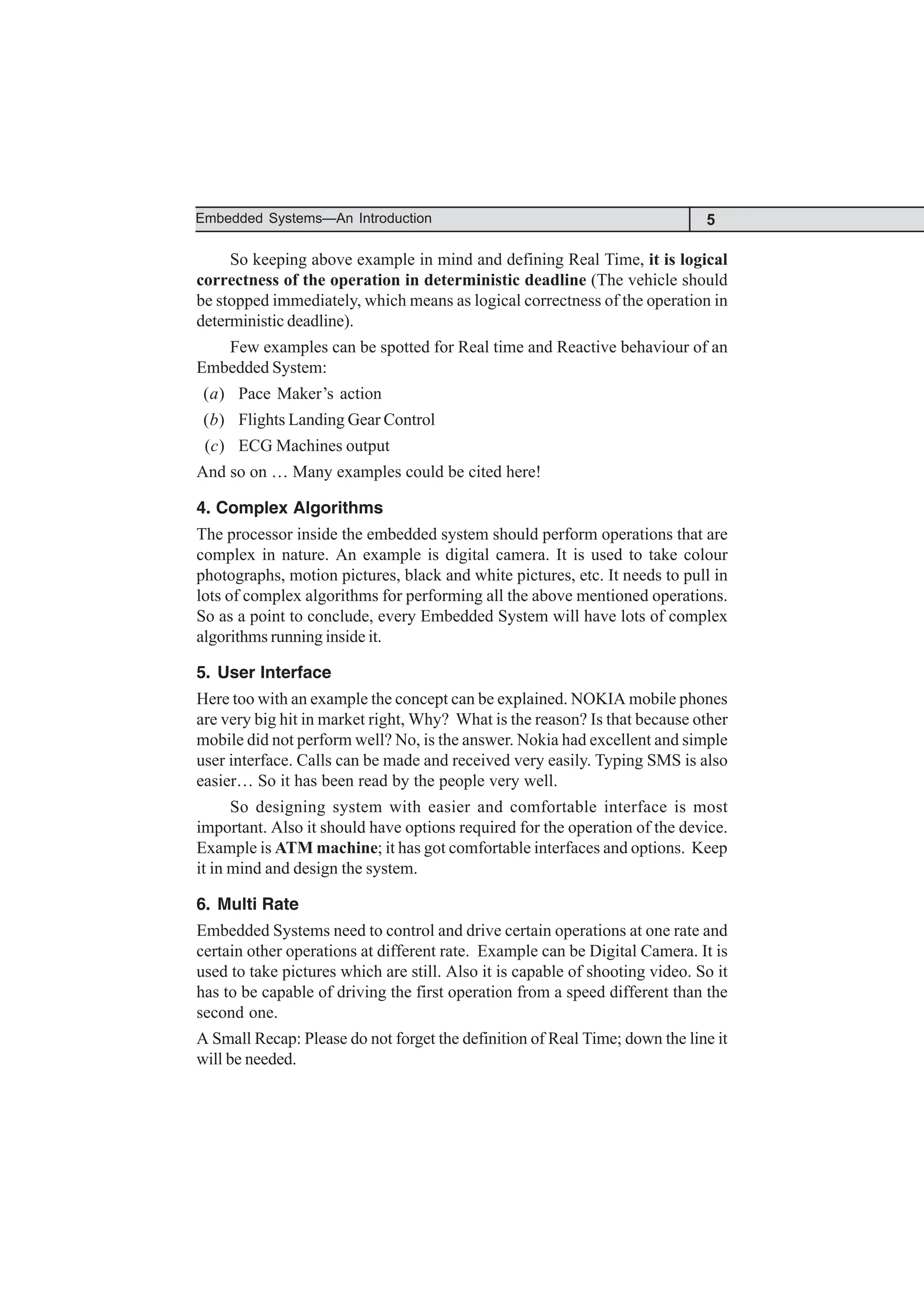 5
Embedded Systems—An Introduction
So keeping above example in mind and defining Real Time, it is logical
correctness of the operation in deterministic deadline (The vehicle should
be stopped immediately, which means as logical correctness of the operation in
deterministic deadline).
Few examples can be spotted for Real time and Reactive behaviour of an
Embedded System:
(a) Pace Maker’s action
(b) Flights Landing Gear Control
(c) ECG Machines output
And so on … Many examples could be cited here!
4. Complex Algorithms
The processor inside the embedded system should perform operations that are
complex in nature. An example is digital camera. It is used to take colour
photographs, motion pictures, black and white pictures, etc. It needs to pull in
lots of complex algorithms for performing all the above mentioned operations.
So as a point to conclude, every Embedded System will have lots of complex
algorithms running inside it.
5. User Interface
Here too with an example the concept can be explained. NOKIA mobile phones
are very big hit in market right, Why? What is the reason? Is that because other
mobile did not perform well? No, is the answer. Nokia had excellent and simple
user interface. Calls can be made and received very easily. Typing SMS is also
easier… So it has been read by the people very well.
So designing system with easier and comfortable interface is most
important. Also it should have options required for the operation of the device.
Example is ATM machine; it has got comfortable interfaces and options. Keep
it in mind and design the system.
6. Multi Rate
Embedded Systems need to control and drive certain operations at one rate and
certain other operations at different rate. Example can be Digital Camera. It is
used to take pictures which are still. Also it is capable of shooting video. So it
has to be capable of driving the first operation from a speed different than the
second one.
A Small Recap: Please do not forget the definition of Real Time; down the line it
will be needed.
 