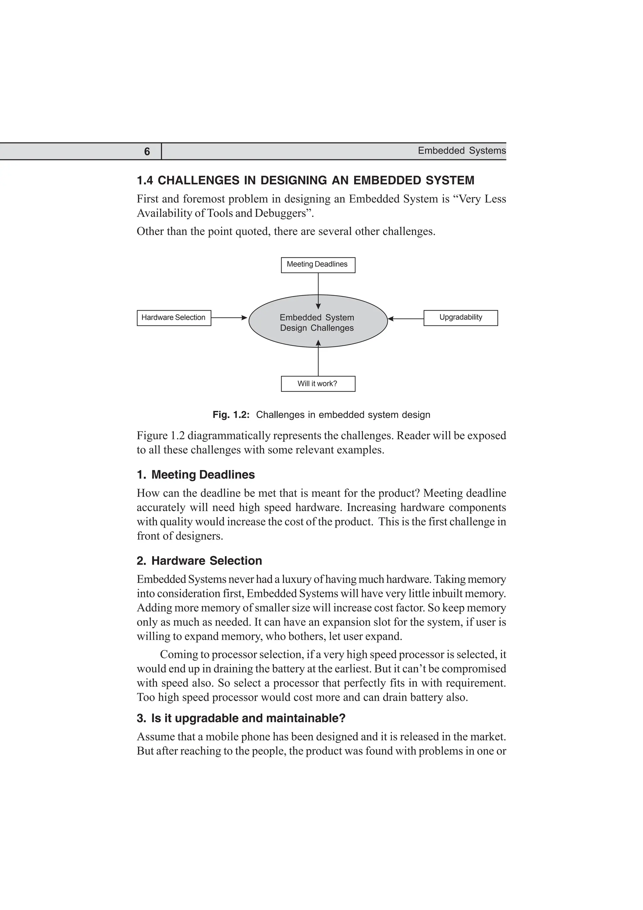 6 Embedded Systems
1.4 CHALLENGES IN DESIGNING AN EMBEDDED SYSTEM
First and foremost problem in designing an Embedded System is “Very Less
Availability of Tools and Debuggers”.
Other than the point quoted, there are several other challenges.
Will it work?
Upgradability
Hardware Selection
Fig. 1.2: Challenges in embedded system design
Figure 1.2 diagrammatically represents the challenges. Reader will be exposed
to all these challenges with some relevant examples.
1. Meeting Deadlines
How can the deadline be met that is meant for the product? Meeting deadline
accurately will need high speed hardware. Increasing hardware components
with quality would increase the cost of the product. This is the first challenge in
front of designers.
2. Hardware Selection
Embedded Systems never had a luxury of having much hardware. Taking memory
into consideration first, Embedded Systems will have very little inbuilt memory.
Adding more memory of smaller size will increase cost factor. So keep memory
only as much as needed. It can have an expansion slot for the system, if user is
willing to expand memory, who bothers, let user expand.
Coming to processor selection, if a very high speed processor is selected, it
would end up in draining the battery at the earliest. But it can’t be compromised
with speed also. So select a processor that perfectly fits in with requirement.
Too high speed processor would cost more and can drain battery also.
3. Is it upgradable and maintainable?
Assume that a mobile phone has been designed and it is released in the market.
But after reaching to the people, the product was found with problems in one or
Meeting Deadlines
Embedded System
Design Challenges
Hardware Selection Upgradability
Will it work?
 