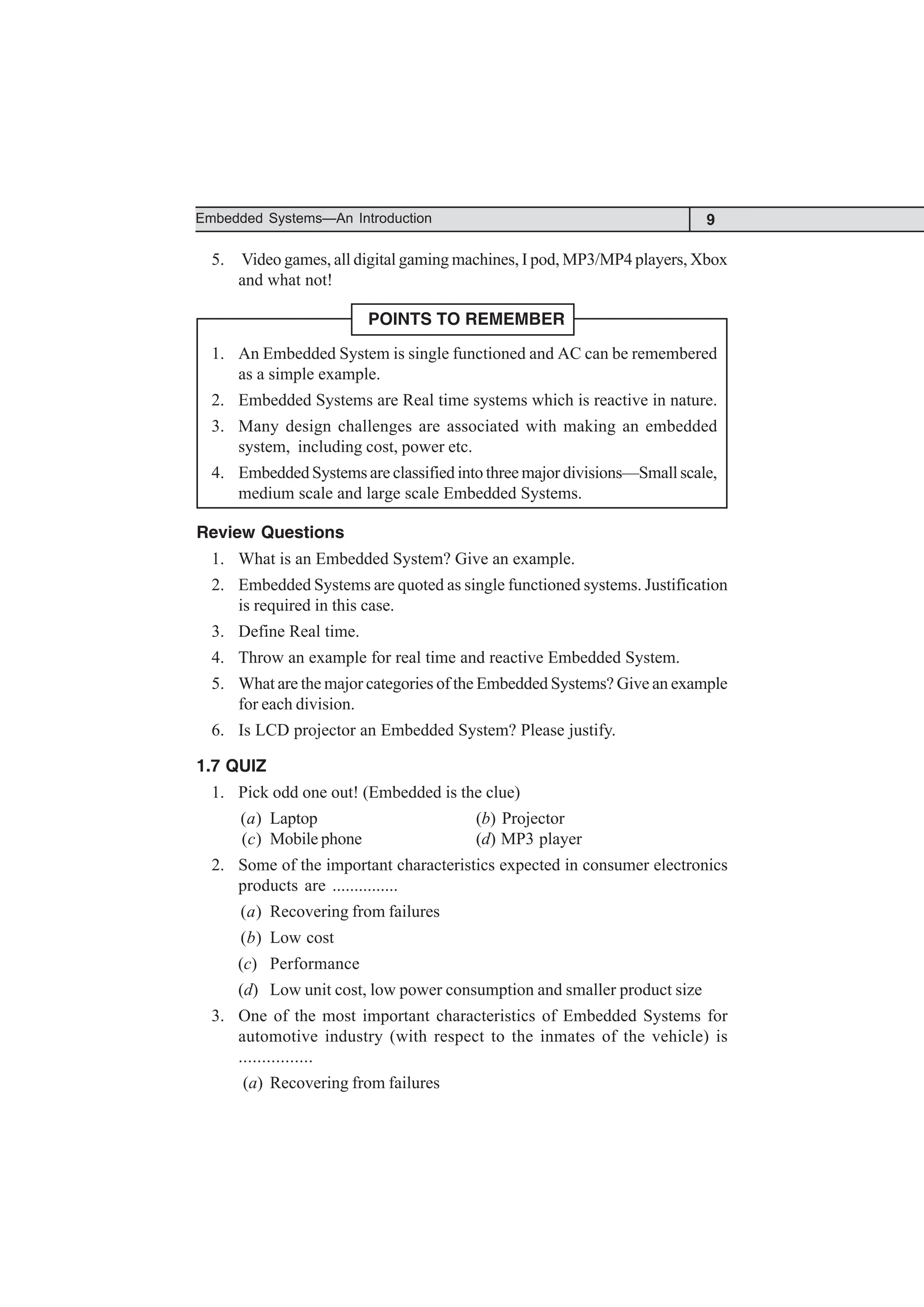 9
Embedded Systems—An Introduction
5. Video games, all digital gaming machines, I pod, MP3/MP4 players, Xbox
and what not!
POINTS TO REMEMBER
1. An Embedded System is single functioned and AC can be remembered
as a simple example.
2. Embedded Systems are Real time systems which is reactive in nature.
3. Many design challenges are associated with making an embedded
system, including cost, power etc.
4. Embedded Systems are classified into three major divisions—Small scale,
medium scale and large scale Embedded Systems.
Review Questions
1. What is an Embedded System? Give an example.
2. Embedded Systems are quoted as single functioned systems. Justification
is required in this case.
3. Define Real time.
4. Throw an example for real time and reactive Embedded System.
5. What are the major categories of the Embedded Systems? Give an example
for each division.
6. Is LCD projector an Embedded System? Please justify.
1.7 QUIZ
1. Pick odd one out! (Embedded is the clue)
(a) Laptop (b) Projector
(c) Mobile phone (d) MP3 player
2. Some of the important characteristics expected in consumer electronics
products are ...............
(a) Recovering from failures
(b) Low cost
(c) Performance
(d) Low unit cost, low power consumption and smaller product size
3. One of the most important characteristics of Embedded Systems for
automotive industry (with respect to the inmates of the vehicle) is
................
(a) Recovering from failures
 