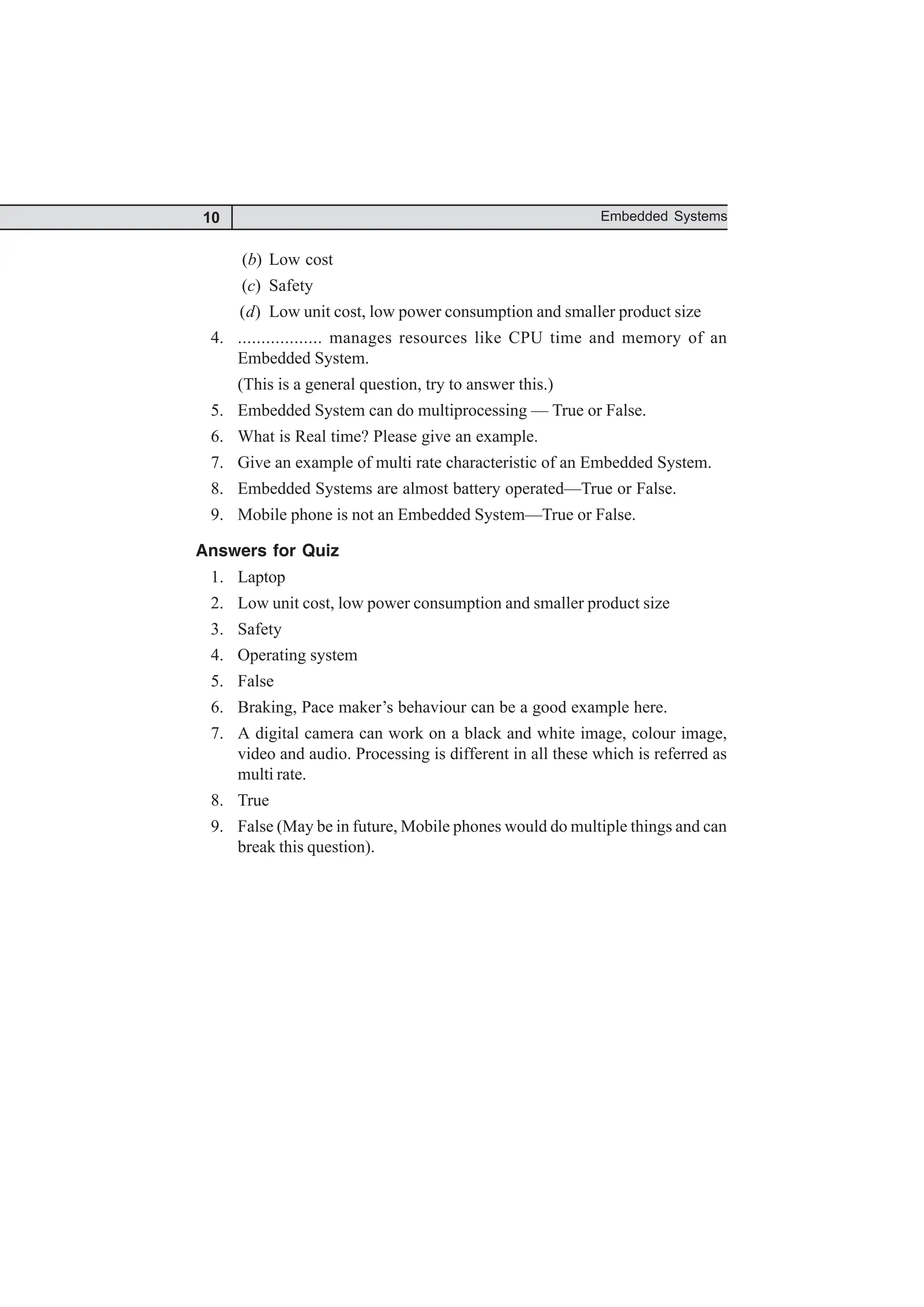 10 Embedded Systems
(b) Low cost
(c) Safety
(d) Low unit cost, low power consumption and smaller product size
4. .................. manages resources like CPU time and memory of an
Embedded System.
(This is a general question, try to answer this.)
5. Embedded System can do multiprocessing — True or False.
6. What is Real time? Please give an example.
7. Give an example of multi rate characteristic of an Embedded System.
8. Embedded Systems are almost battery operated—True or False.
9. Mobile phone is not an Embedded System—True or False.
Answers for Quiz
1. Laptop
2. Low unit cost, low power consumption and smaller product size
3. Safety
4. Operating system
5. False
6. Braking, Pace maker’s behaviour can be a good example here.
7. A digital camera can work on a black and white image, colour image,
video and audio. Processing is different in all these which is referred as
multi rate.
8. True
9. False (May be in future, Mobile phones would do multiple things and can
break this question).
 