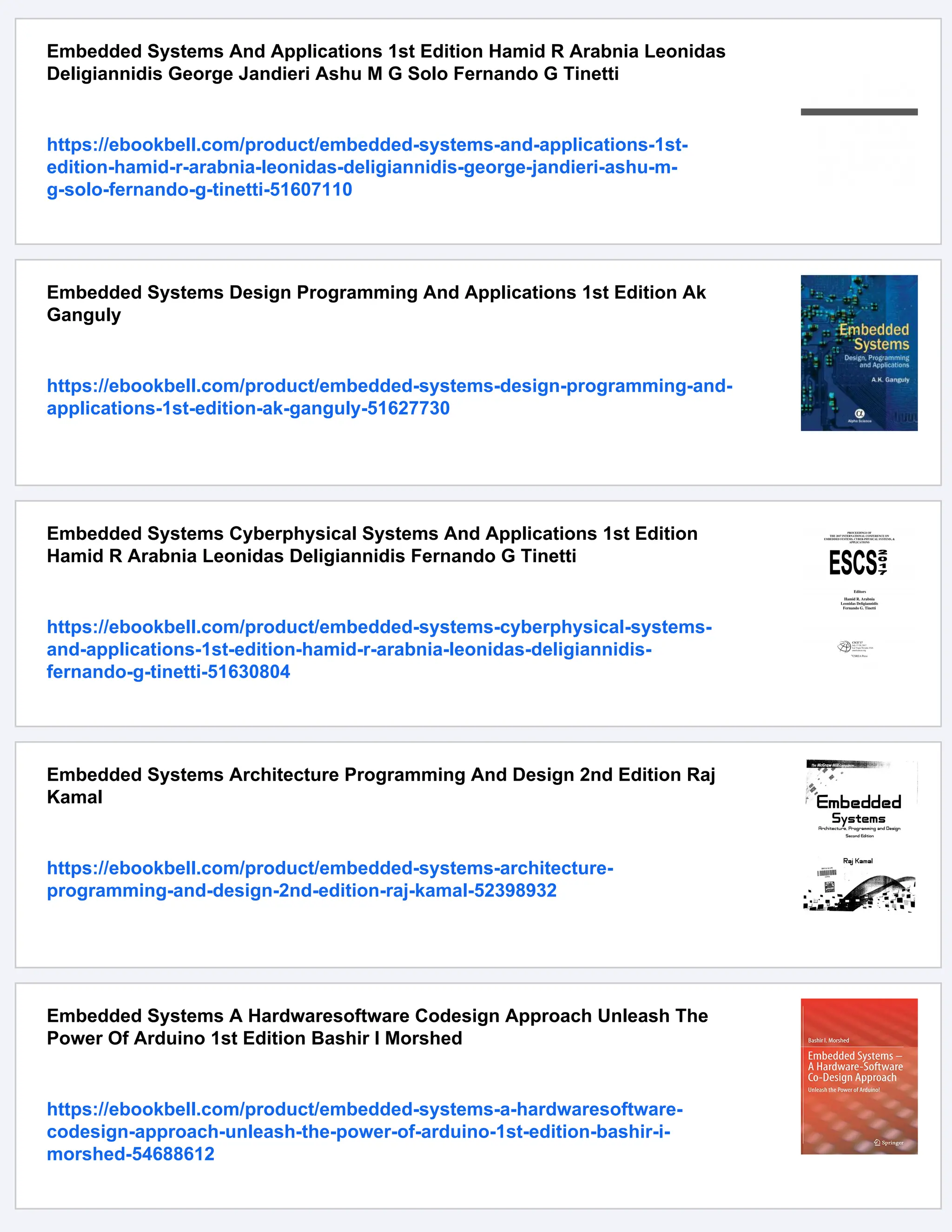 Embedded Systems And Applications 1st Edition Hamid R Arabnia Leonidas
Deligiannidis George Jandieri Ashu M G Solo Fernando G Tinetti
https://ebookbell.com/product/embedded-systems-and-applications-1st-
edition-hamid-r-arabnia-leonidas-deligiannidis-george-jandieri-ashu-m-
g-solo-fernando-g-tinetti-51607110
Embedded Systems Design Programming And Applications 1st Edition Ak
Ganguly
https://ebookbell.com/product/embedded-systems-design-programming-and-
applications-1st-edition-ak-ganguly-51627730
Embedded Systems Cyberphysical Systems And Applications 1st Edition
Hamid R Arabnia Leonidas Deligiannidis Fernando G Tinetti
https://ebookbell.com/product/embedded-systems-cyberphysical-systems-
and-applications-1st-edition-hamid-r-arabnia-leonidas-deligiannidis-
fernando-g-tinetti-51630804
Embedded Systems Architecture Programming And Design 2nd Edition Raj
Kamal
https://ebookbell.com/product/embedded-systems-architecture-
programming-and-design-2nd-edition-raj-kamal-52398932
Embedded Systems A Hardwaresoftware Codesign Approach Unleash The
Power Of Arduino 1st Edition Bashir I Morshed
https://ebookbell.com/product/embedded-systems-a-hardwaresoftware-
codesign-approach-unleash-the-power-of-arduino-1st-edition-bashir-i-
morshed-54688612
 