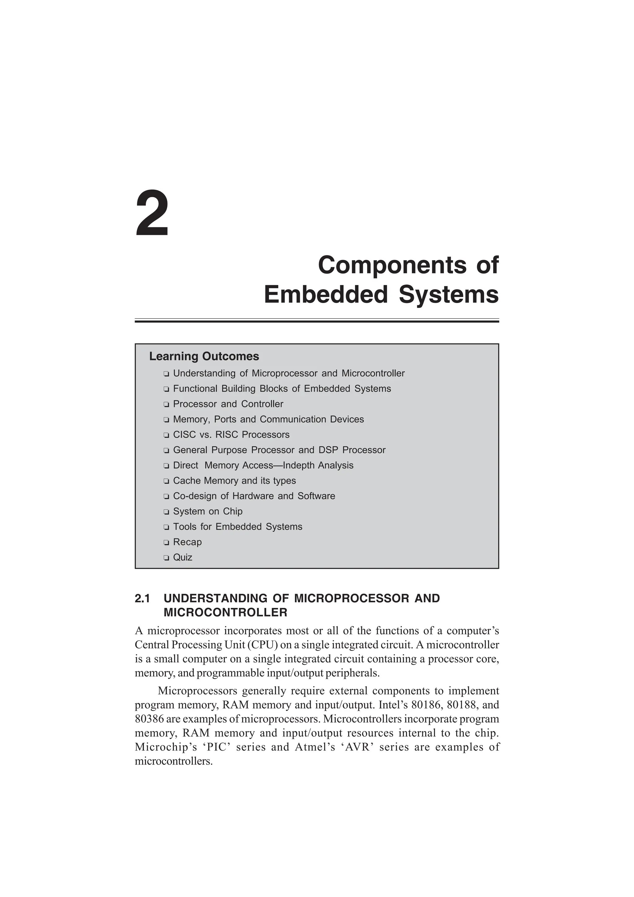 Components of
Embedded Systems
2
Learning Outcomes
R Understanding of Microprocessor and Microcontroller
R Functional Building Blocks of Embedded Systems
R Processor and Controller
R Memory, Ports and Communication Devices
R CISC vs. RISC Processors
R General Purpose Processor and DSP Processor
R Direct Memory Access—Indepth Analysis
R Cache Memory and its types
R Co-design of Hardware and Software
R System on Chip
R Tools for Embedded Systems
R Recap
R Quiz
2.1 UNDERSTANDING OF MICROPROCESSOR AND
MICROCONTROLLER
A microprocessor incorporates most or all of the functions of a computer’s
Central Processing Unit (CPU) on a single integrated circuit. A microcontroller
is a small computer on a single integrated circuit containing a processor core,
memory, and programmable input/output peripherals.
Microprocessors generally require external components to implement
program memory, RAM memory and input/output. Intel’s 80186, 80188, and
80386 are examples of microprocessors. Microcontrollers incorporate program
memory, RAM memory and input/output resources internal to the chip.
Microchip’s ‘PIC’ series and Atmel’s ‘AVR’ series are examples of
microcontrollers.
 
