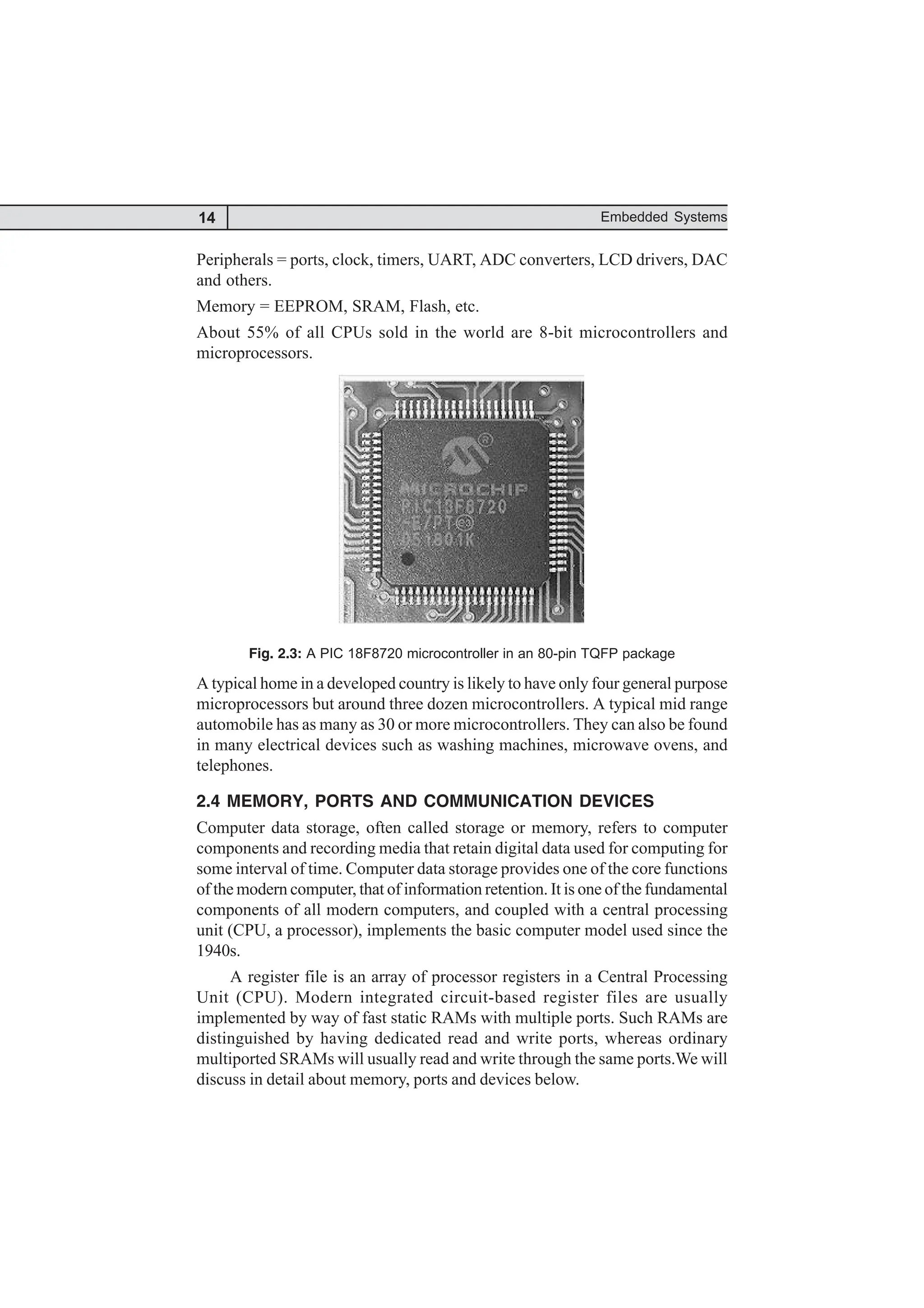 14 Embedded Systems
Peripherals = ports, clock, timers, UART, ADC converters, LCD drivers, DAC
and others.
Memory = EEPROM, SRAM, Flash, etc.
About 55% of all CPUs sold in the world are 8-bit microcontrollers and
microprocessors.
Fig. 2.3: A PIC 18F8720 microcontroller in an 80-pin TQFP package
A typical home in a developed country is likely to have only four general purpose
microprocessors but around three dozen microcontrollers. A typical mid range
automobile has as many as 30 or more microcontrollers. They can also be found
in many electrical devices such as washing machines, microwave ovens, and
telephones.
2.4 MEMORY, PORTS AND COMMUNICATION DEVICES
Computer data storage, often called storage or memory, refers to computer
components and recording media that retain digital data used for computing for
some interval of time. Computer data storage provides one of the core functions
of the modern computer, that of information retention. It is one of the fundamental
components of all modern computers, and coupled with a central processing
unit (CPU, a processor), implements the basic computer model used since the
1940s.
A register file is an array of processor registers in a Central Processing
Unit (CPU). Modern integrated circuit-based register files are usually
implemented by way of fast static RAMs with multiple ports. Such RAMs are
distinguished by having dedicated read and write ports, whereas ordinary
multiported SRAMs will usually read and write through the same ports.We will
discuss in detail about memory, ports and devices below.
 