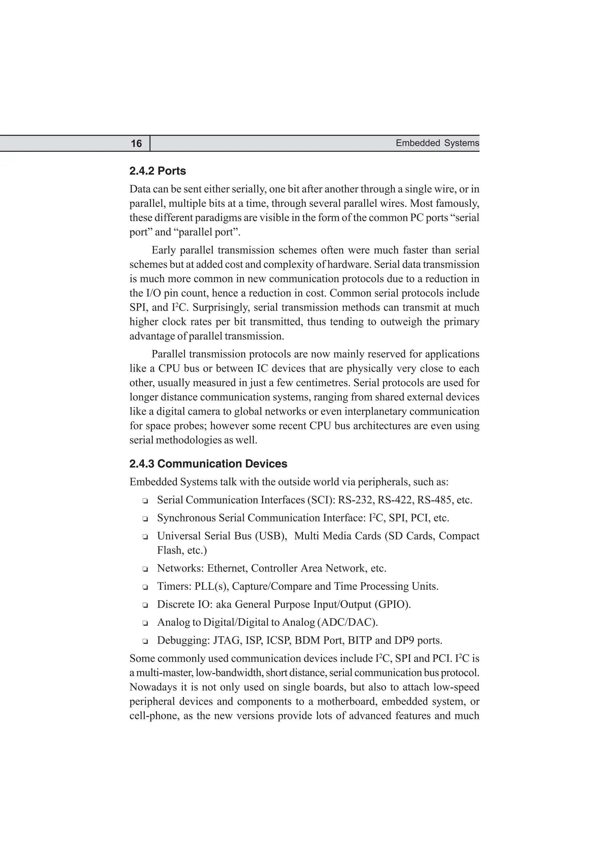 16 Embedded Systems
2.4.2 Ports
Data can be sent either serially, one bit after another through a single wire, or in
parallel, multiple bits at a time, through several parallel wires. Most famously,
these different paradigms are visible in the form of the common PC ports “serial
port” and “parallel port”.
Early parallel transmission schemes often were much faster than serial
schemes but at added cost and complexity of hardware. Serial data transmission
is much more common in new communication protocols due to a reduction in
the I/O pin count, hence a reduction in cost. Common serial protocols include
SPI, and I2
C. Surprisingly, serial transmission methods can transmit at much
higher clock rates per bit transmitted, thus tending to outweigh the primary
advantage of parallel transmission.
Parallel transmission protocols are now mainly reserved for applications
like a CPU bus or between IC devices that are physically very close to each
other, usually measured in just a few centimetres. Serial protocols are used for
longer distance communication systems, ranging from shared external devices
like a digital camera to global networks or even interplanetary communication
for space probes; however some recent CPU bus architectures are even using
serial methodologies as well.
2.4.3 Communication Devices
Embedded Systems talk with the outside world via peripherals, such as:
R Serial Communication Interfaces (SCI): RS-232, RS-422, RS-485, etc.
R Synchronous Serial Communication Interface: I2
C, SPI, PCI, etc.
R Universal Serial Bus (USB), Multi Media Cards (SD Cards, Compact
Flash, etc.)
R Networks: Ethernet, Controller Area Network, etc.
R Timers: PLL(s), Capture/Compare and Time Processing Units.
R Discrete IO: aka General Purpose Input/Output (GPIO).
R Analog to Digital/Digital to Analog (ADC/DAC).
R Debugging: JTAG, ISP, ICSP, BDM Port, BITP and DP9 ports.
Some commonly used communication devices include I2
C, SPI and PCI. I2
C is
a multi-master, low-bandwidth, short distance, serial communication bus protocol.
Nowadays it is not only used on single boards, but also to attach low-speed
peripheral devices and components to a motherboard, embedded system, or
cell-phone, as the new versions provide lots of advanced features and much
 