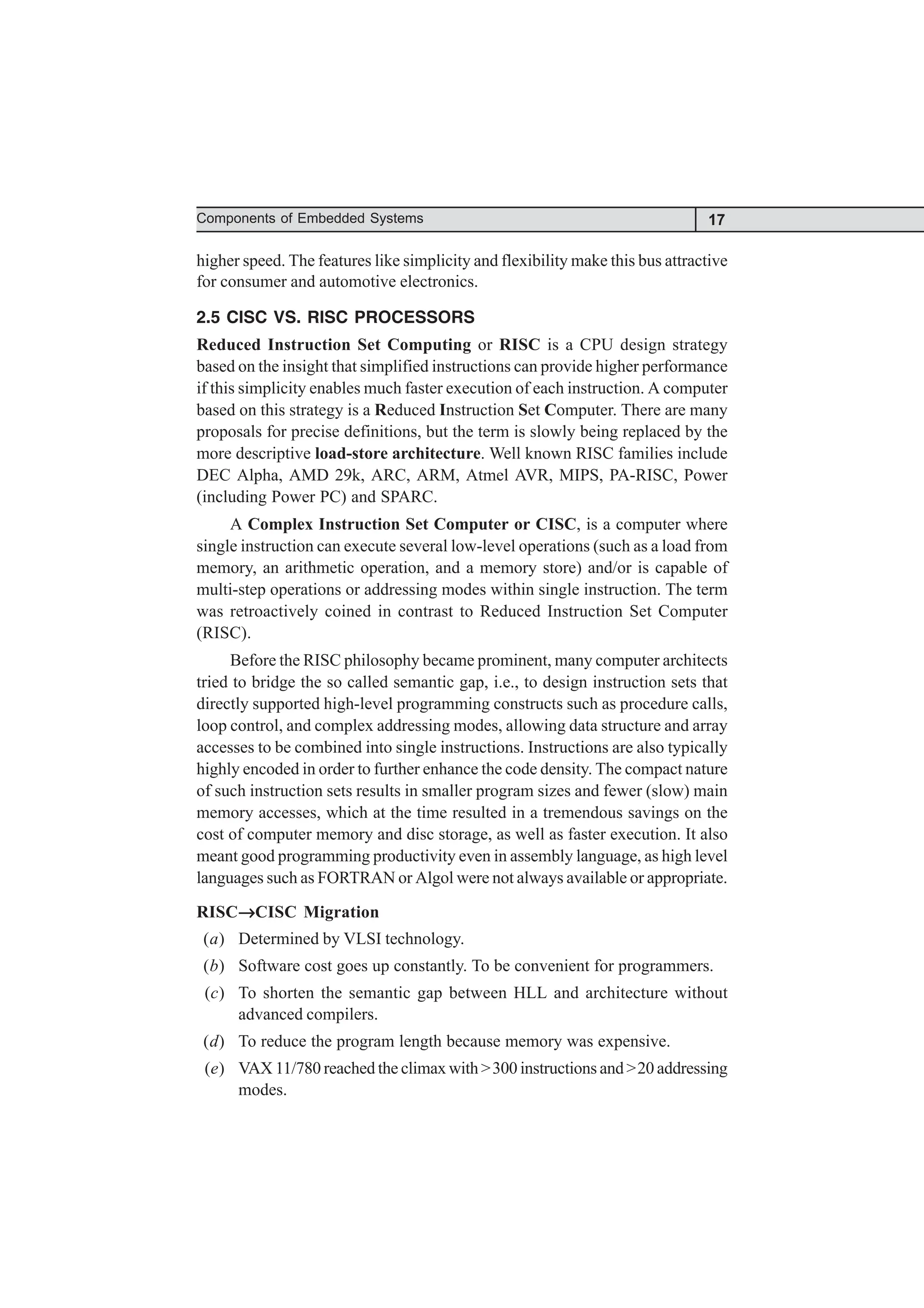 17
Components of Embedded Systems
higher speed. The features like simplicity and flexibility make this bus attractive
for consumer and automotive electronics.
2.5 CISC VS. RISC PROCESSORS
Reduced Instruction Set Computing or RISC is a CPU design strategy
based on the insight that simplified instructions can provide higher performance
if this simplicity enables much faster execution of each instruction. A computer
based on this strategy is a Reduced Instruction Set Computer. There are many
proposals for precise definitions, but the term is slowly being replaced by the
more descriptive load-store architecture. Well known RISC families include
DEC Alpha, AMD 29k, ARC, ARM, Atmel AVR, MIPS, PA-RISC, Power
(including Power PC) and SPARC.
A Complex Instruction Set Computer or CISC, is a computer where
single instruction can execute several low-level operations (such as a load from
memory, an arithmetic operation, and a memory store) and/or is capable of
multi-step operations or addressing modes within single instruction. The term
was retroactively coined in contrast to Reduced Instruction Set Computer
(RISC).
Before the RISC philosophy became prominent, many computer architects
tried to bridge the so called semantic gap, i.e., to design instruction sets that
directly supported high-level programming constructs such as procedure calls,
loop control, and complex addressing modes, allowing data structure and array
accesses to be combined into single instructions. Instructions are also typically
highly encoded in order to further enhance the code density. The compact nature
of such instruction sets results in smaller program sizes and fewer (slow) main
memory accesses, which at the time resulted in a tremendous savings on the
cost of computer memory and disc storage, as well as faster execution. It also
meant good programming productivity even in assembly language, as high level
languages such as FORTRAN or Algol were not always available or appropriate.
RISC→
→
→
→
→CISC Migration
(a) Determined by VLSI technology.
(b) Software cost goes up constantly. To be convenient for programmers.
(c) To shorten the semantic gap between HLL and architecture without
advanced compilers.
(d) To reduce the program length because memory was expensive.
(e) VAX 11/780 reached the climax with >300 instructions and >20 addressing
modes.
 