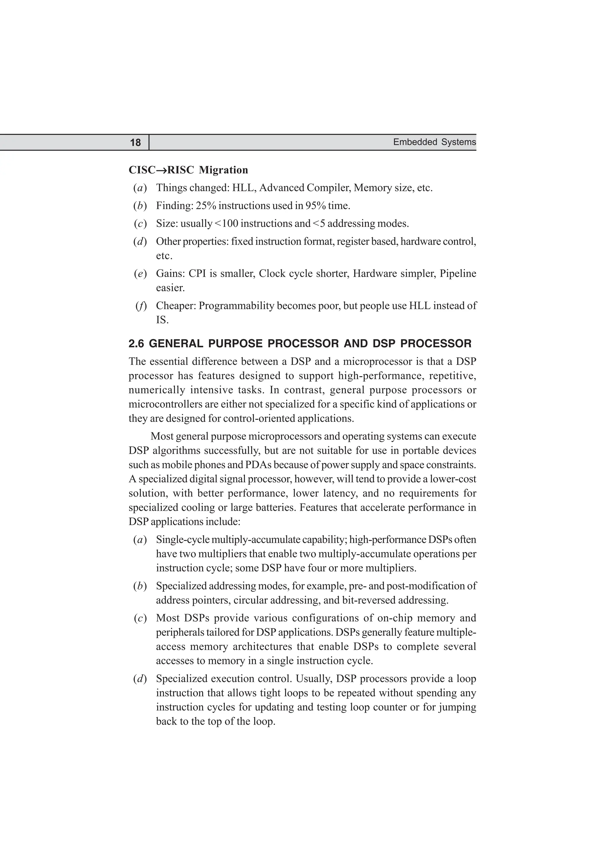 18 Embedded Systems
CISC→
→
→
→
→RISC Migration
(a) Things changed: HLL, Advanced Compiler, Memory size, etc.
(b) Finding: 25% instructions used in 95% time.
(c) Size: usually <100 instructions and <5 addressing modes.
(d) Other properties: fixed instruction format, register based, hardware control,
etc.
(e) Gains: CPI is smaller, Clock cycle shorter, Hardware simpler, Pipeline
easier.
(f) Cheaper: Programmability becomes poor, but people use HLL instead of
IS.
2.6 GENERAL PURPOSE PROCESSOR AND DSP PROCESSOR
The essential difference between a DSP and a microprocessor is that a DSP
processor has features designed to support high-performance, repetitive,
numerically intensive tasks. In contrast, general purpose processors or
microcontrollers are either not specialized for a specific kind of applications or
they are designed for control-oriented applications.
Most general purpose microprocessors and operating systems can execute
DSP algorithms successfully, but are not suitable for use in portable devices
such as mobile phones and PDAs because of power supply and space constraints.
A specialized digital signal processor, however, will tend to provide a lower-cost
solution, with better performance, lower latency, and no requirements for
specialized cooling or large batteries. Features that accelerate performance in
DSP applications include:
(a) Single-cycle multiply-accumulate capability; high-performance DSPs often
have two multipliers that enable two multiply-accumulate operations per
instruction cycle; some DSP have four or more multipliers.
(b) Specialized addressing modes, for example, pre- and post-modification of
address pointers, circular addressing, and bit-reversed addressing.
(c) Most DSPs provide various configurations of on-chip memory and
peripherals tailored for DSP applications. DSPs generally feature multiple-
access memory architectures that enable DSPs to complete several
accesses to memory in a single instruction cycle.
(d) Specialized execution control. Usually, DSP processors provide a loop
instruction that allows tight loops to be repeated without spending any
instruction cycles for updating and testing loop counter or for jumping
back to the top of the loop.
 