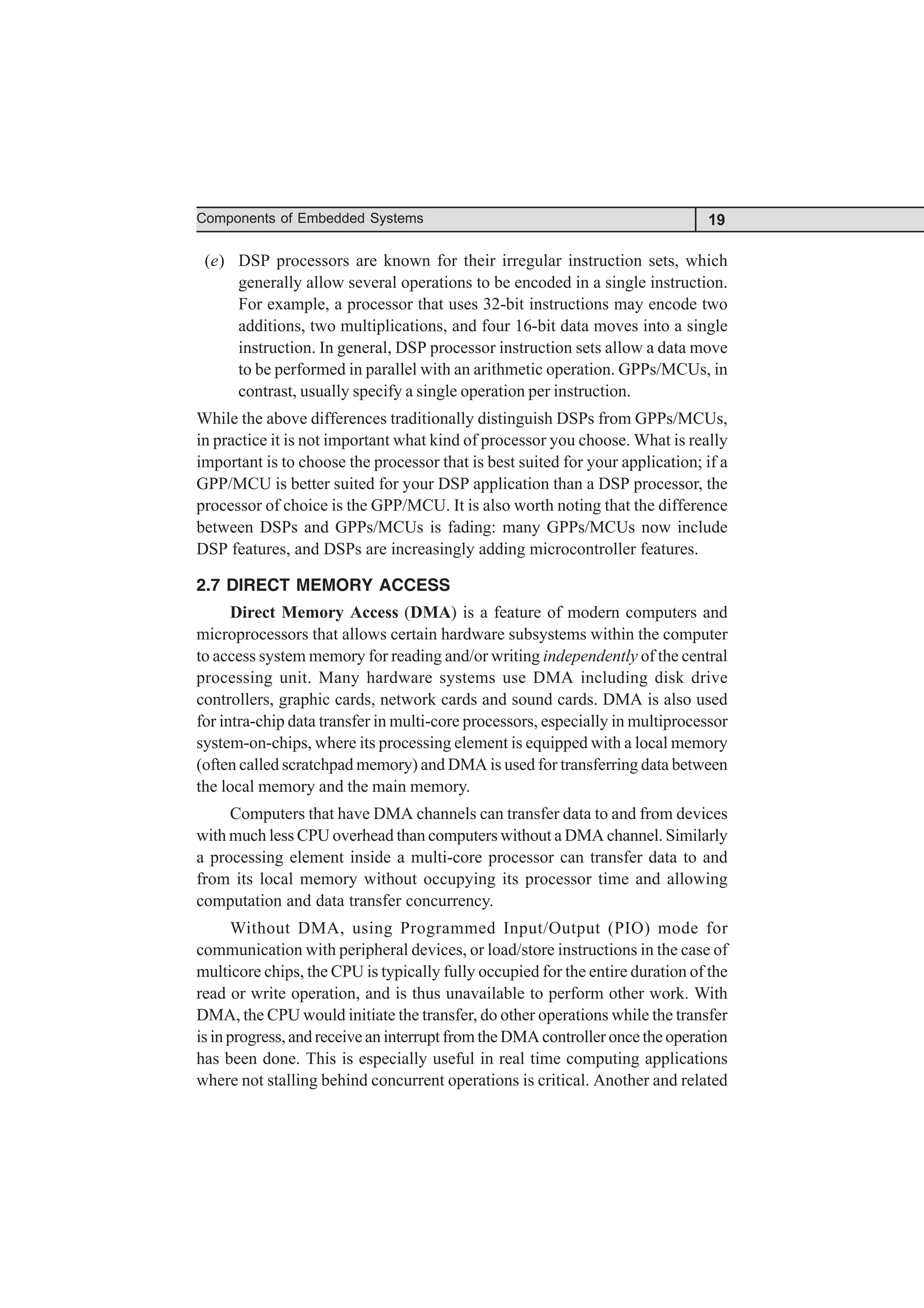 19
Components of Embedded Systems
(e) DSP processors are known for their irregular instruction sets, which
generally allow several operations to be encoded in a single instruction.
For example, a processor that uses 32-bit instructions may encode two
additions, two multiplications, and four 16-bit data moves into a single
instruction. In general, DSP processor instruction sets allow a data move
to be performed in parallel with an arithmetic operation. GPPs/MCUs, in
contrast, usually specify a single operation per instruction.
While the above differences traditionally distinguish DSPs from GPPs/MCUs,
in practice it is not important what kind of processor you choose. What is really
important is to choose the processor that is best suited for your application; if a
GPP/MCU is better suited for your DSP application than a DSP processor, the
processor of choice is the GPP/MCU. It is also worth noting that the difference
between DSPs and GPPs/MCUs is fading: many GPPs/MCUs now include
DSP features, and DSPs are increasingly adding microcontroller features.
2.7 DIRECT MEMORY ACCESS
Direct Memory Access (DMA) is a feature of modern computers and
microprocessors that allows certain hardware subsystems within the computer
to access system memory for reading and/or writing independently of the central
processing unit. Many hardware systems use DMA including disk drive
controllers, graphic cards, network cards and sound cards. DMA is also used
for intra-chip data transfer in multi-core processors, especially in multiprocessor
system-on-chips, where its processing element is equipped with a local memory
(often called scratchpad memory) and DMA is used for transferring data between
the local memory and the main memory.
Computers that have DMA channels can transfer data to and from devices
with much less CPU overhead than computers without a DMA channel. Similarly
a processing element inside a multi-core processor can transfer data to and
from its local memory without occupying its processor time and allowing
computation and data transfer concurrency.
Without DMA, using Programmed Input/Output (PIO) mode for
communication with peripheral devices, or load/store instructions in the case of
multicore chips, the CPU is typically fully occupied for the entire duration of the
read or write operation, and is thus unavailable to perform other work. With
DMA, the CPU would initiate the transfer, do other operations while the transfer
is in progress, and receive an interrupt from the DMA controller once the operation
has been done. This is especially useful in real time computing applications
where not stalling behind concurrent operations is critical. Another and related
 