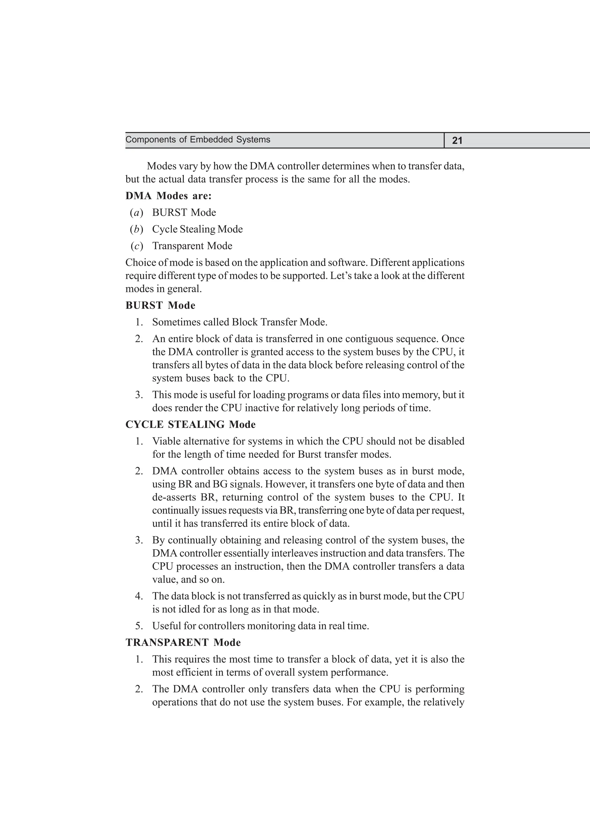 21
Components of Embedded Systems
Modes vary by how the DMA controller determines when to transfer data,
but the actual data transfer process is the same for all the modes.
DMA Modes are:
(a) BURST Mode
(b) Cycle Stealing Mode
(c) Transparent Mode
Choice of mode is based on the application and software. Different applications
require different type of modes to be supported. Let’s take a look at the different
modes in general.
BURST Mode
1. Sometimes called Block Transfer Mode.
2. An entire block of data is transferred in one contiguous sequence. Once
the DMA controller is granted access to the system buses by the CPU, it
transfers all bytes of data in the data block before releasing control of the
system buses back to the CPU.
3. This mode is useful for loading programs or data files into memory, but it
does render the CPU inactive for relatively long periods of time.
CYCLE STEALING Mode
1. Viable alternative for systems in which the CPU should not be disabled
for the length of time needed for Burst transfer modes.
2. DMA controller obtains access to the system buses as in burst mode,
using BR and BG signals. However, it transfers one byte of data and then
de-asserts BR, returning control of the system buses to the CPU. It
continually issues requests via BR, transferring one byte of data per request,
until it has transferred its entire block of data.
3. By continually obtaining and releasing control of the system buses, the
DMA controller essentially interleaves instruction and data transfers. The
CPU processes an instruction, then the DMA controller transfers a data
value, and so on.
4. The data block is not transferred as quickly as in burst mode, but the CPU
is not idled for as long as in that mode.
5. Useful for controllers monitoring data in real time.
TRANSPARENT Mode
1. This requires the most time to transfer a block of data, yet it is also the
most efficient in terms of overall system performance.
2. The DMA controller only transfers data when the CPU is performing
operations that do not use the system buses. For example, the relatively
 