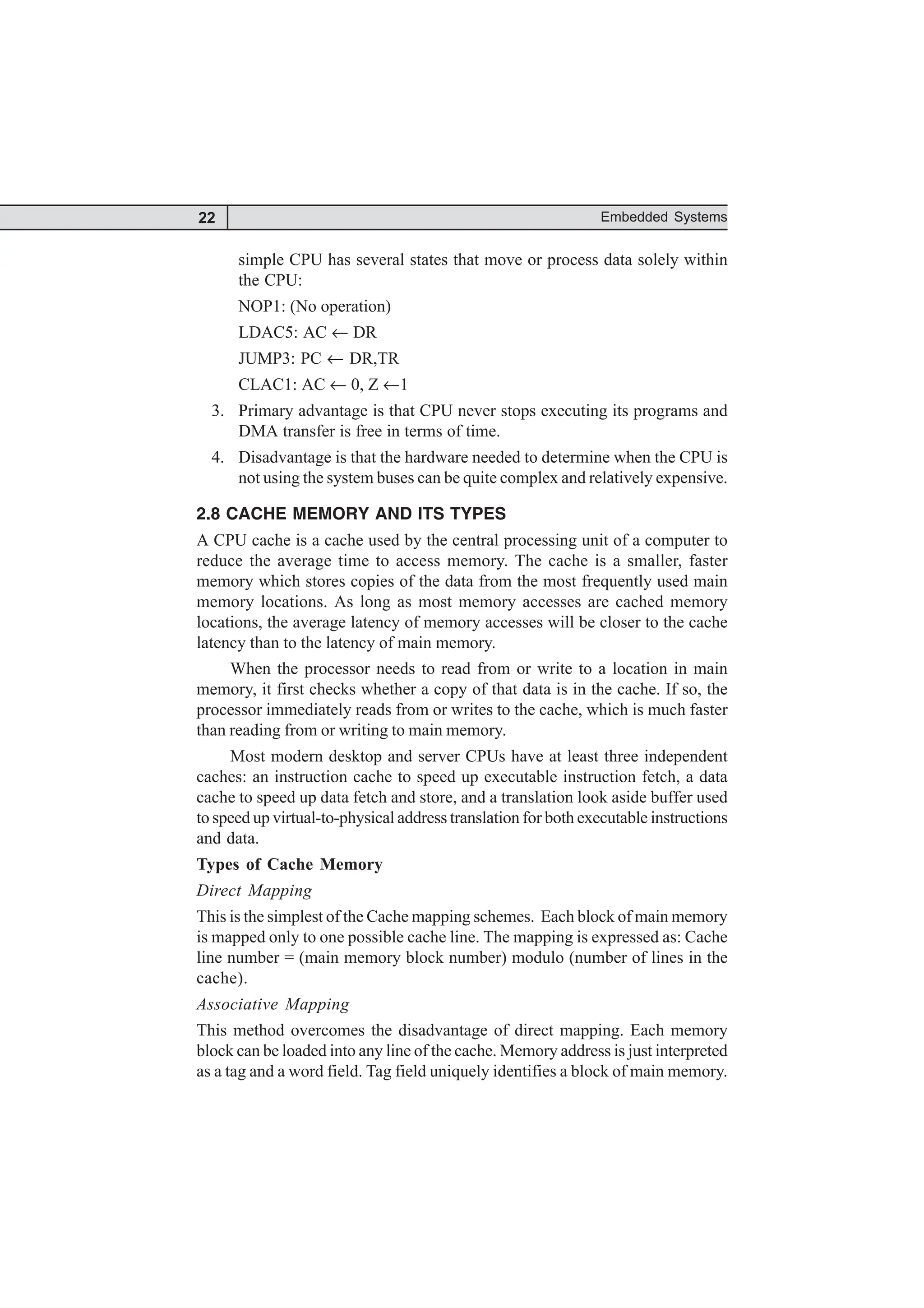 22 Embedded Systems
simple CPU has several states that move or process data solely within
the CPU:
NOP1: (No operation)
LDAC5: AC ← DR
JUMP3: PC ← DR,TR
CLAC1: AC ← 0, Z ←1
3. Primary advantage is that CPU never stops executing its programs and
DMA transfer is free in terms of time.
4. Disadvantage is that the hardware needed to determine when the CPU is
not using the system buses can be quite complex and relatively expensive.
2.8 CACHE MEMORY AND ITS TYPES
A CPU cache is a cache used by the central processing unit of a computer to
reduce the average time to access memory. The cache is a smaller, faster
memory which stores copies of the data from the most frequently used main
memory locations. As long as most memory accesses are cached memory
locations, the average latency of memory accesses will be closer to the cache
latency than to the latency of main memory.
When the processor needs to read from or write to a location in main
memory, it first checks whether a copy of that data is in the cache. If so, the
processor immediately reads from or writes to the cache, which is much faster
than reading from or writing to main memory.
Most modern desktop and server CPUs have at least three independent
caches: an instruction cache to speed up executable instruction fetch, a data
cache to speed up data fetch and store, and a translation look aside buffer used
to speed up virtual-to-physical address translation for both executable instructions
and data.
Types of Cache Memory
Direct Mapping
This is the simplest of the Cache mapping schemes. Each block of main memory
is mapped only to one possible cache line. The mapping is expressed as: Cache
line number = (main memory block number) modulo (number of lines in the
cache).
Associative Mapping
This method overcomes the disadvantage of direct mapping. Each memory
block can be loaded into any line of the cache. Memory address is just interpreted
as a tag and a word field. Tag field uniquely identifies a block of main memory.
 