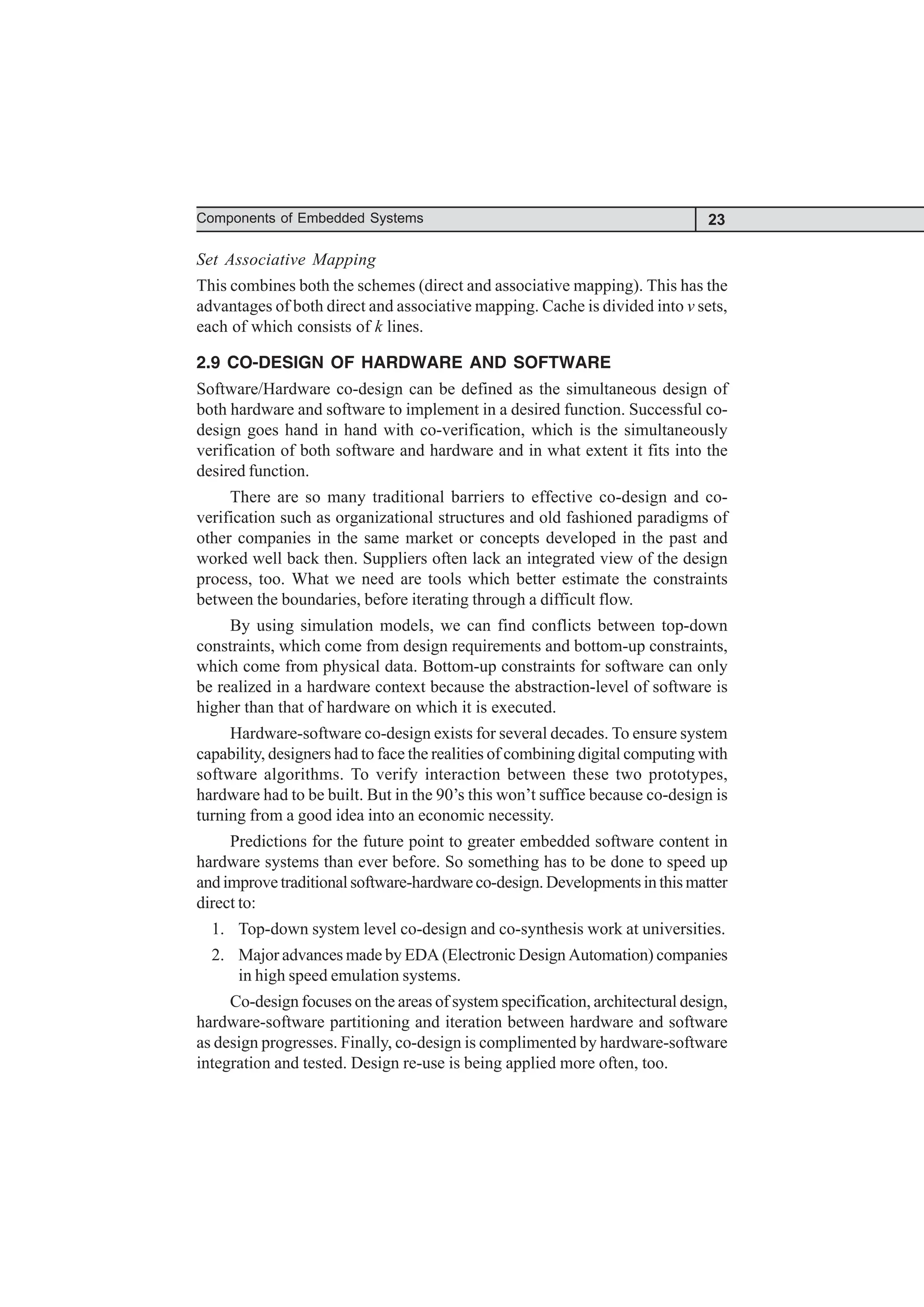 23
Components of Embedded Systems
Set Associative Mapping
This combines both the schemes (direct and associative mapping). This has the
advantages of both direct and associative mapping. Cache is divided into v sets,
each of which consists of k lines.
2.9 CO-DESIGN OF HARDWARE AND SOFTWARE
Software/Hardware co-design can be defined as the simultaneous design of
both hardware and software to implement in a desired function. Successful co-
design goes hand in hand with co-verification, which is the simultaneously
verification of both software and hardware and in what extent it fits into the
desired function.
There are so many traditional barriers to effective co-design and co-
verification such as organizational structures and old fashioned paradigms of
other companies in the same market or concepts developed in the past and
worked well back then. Suppliers often lack an integrated view of the design
process, too. What we need are tools which better estimate the constraints
between the boundaries, before iterating through a difficult flow.
By using simulation models, we can find conflicts between top-down
constraints, which come from design requirements and bottom-up constraints,
which come from physical data. Bottom-up constraints for software can only
be realized in a hardware context because the abstraction-level of software is
higher than that of hardware on which it is executed.
Hardware-software co-design exists for several decades. To ensure system
capability, designers had to face the realities of combining digital computing with
software algorithms. To verify interaction between these two prototypes,
hardware had to be built. But in the 90’s this won’t suffice because co-design is
turning from a good idea into an economic necessity.
Predictions for the future point to greater embedded software content in
hardware systems than ever before. So something has to be done to speed up
andimprovetraditionalsoftware-hardwareco-design.Developmentsinthismatter
direct to:
1. Top-down system level co-design and co-synthesis work at universities.
2. Major advances made by EDA (Electronic Design Automation) companies
in high speed emulation systems.
Co-design focuses on the areas of system specification, architectural design,
hardware-software partitioning and iteration between hardware and software
as design progresses. Finally, co-design is complimented by hardware-software
integration and tested. Design re-use is being applied more often, too.
 