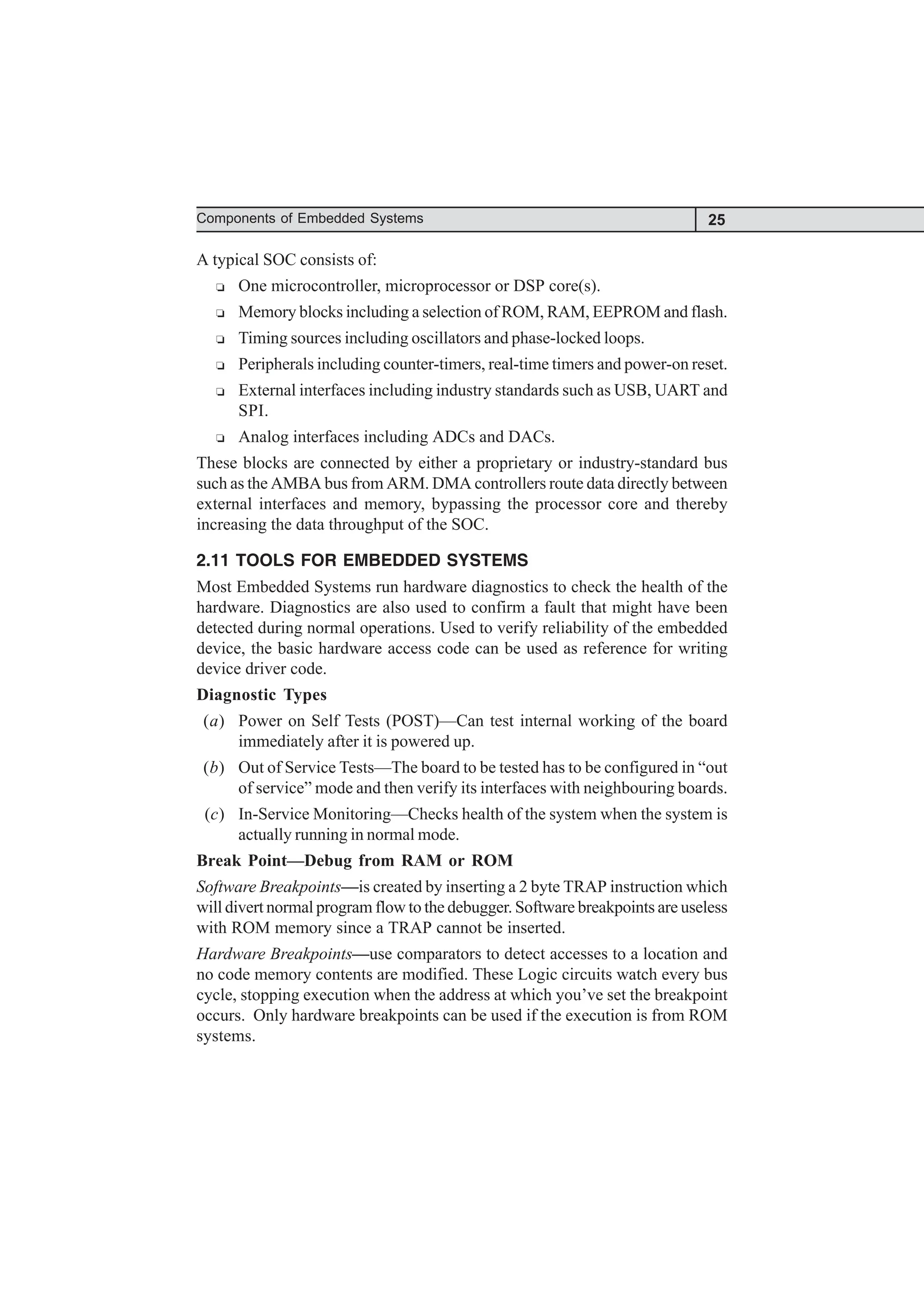 25
Components of Embedded Systems
A typical SOC consists of:
R One microcontroller, microprocessor or DSP core(s).
R Memory blocks including a selection of ROM, RAM, EEPROM and flash.
R Timing sources including oscillators and phase-locked loops.
R Peripherals including counter-timers, real-time timers and power-on reset.
R External interfaces including industry standards such as USB, UART and
SPI.
R Analog interfaces including ADCs and DACs.
These blocks are connected by either a proprietary or industry-standard bus
such as the AMBA bus from ARM. DMA controllers route data directly between
external interfaces and memory, bypassing the processor core and thereby
increasing the data throughput of the SOC.
2.11 TOOLS FOR EMBEDDED SYSTEMS
Most Embedded Systems run hardware diagnostics to check the health of the
hardware. Diagnostics are also used to confirm a fault that might have been
detected during normal operations. Used to verify reliability of the embedded
device, the basic hardware access code can be used as reference for writing
device driver code.
Diagnostic Types
(a) Power on Self Tests (POST)—Can test internal working of the board
immediately after it is powered up.
(b) Out of Service Tests—The board to be tested has to be configured in “out
of service” mode and then verify its interfaces with neighbouring boards.
(c) In-Service Monitoring—Checks health of the system when the system is
actually running in normal mode.
Break Point—Debug from RAM or ROM
Software Breakpoints—is created by inserting a 2 byte TRAP instruction which
will divert normal program flow to the debugger. Software breakpoints are useless
with ROM memory since a TRAP cannot be inserted.
Hardware Breakpoints—use comparators to detect accesses to a location and
no code memory contents are modified. These Logic circuits watch every bus
cycle, stopping execution when the address at which you’ve set the breakpoint
occurs. Only hardware breakpoints can be used if the execution is from ROM
systems.
 