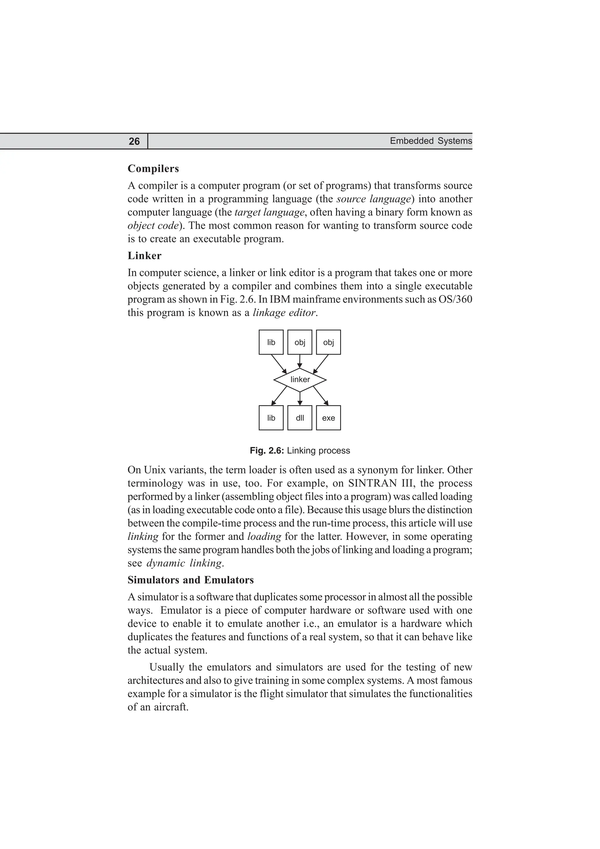 26 Embedded Systems
Compilers
A compiler is a computer program (or set of programs) that transforms source
code written in a programming language (the source language) into another
computer language (the target language, often having a binary form known as
object code). The most common reason for wanting to transform source code
is to create an executable program.
Linker
In computer science, a linker or link editor is a program that takes one or more
objects generated by a compiler and combines them into a single executable
program as shown in Fig. 2.6. In IBM mainframe environments such as OS/360
this program is known as a linkage editor.
lib obj obj
lib dll exe
linker
Fig. 2.6: Linking process
On Unix variants, the term loader is often used as a synonym for linker. Other
terminology was in use, too. For example, on SINTRAN III, the process
performed by a linker (assembling object files into a program) was called loading
(as in loading executable code onto a file). Because this usage blurs the distinction
between the compile-time process and the run-time process, this article will use
linking for the former and loading for the latter. However, in some operating
systems the same program handles both the jobs of linking and loading a program;
see dynamic linking.
Simulators and Emulators
A simulator is a software that duplicates some processor in almost all the possible
ways. Emulator is a piece of computer hardware or software used with one
device to enable it to emulate another i.e., an emulator is a hardware which
duplicates the features and functions of a real system, so that it can behave like
the actual system.
Usually the emulators and simulators are used for the testing of new
architectures and also to give training in some complex systems. A most famous
example for a simulator is the flight simulator that simulates the functionalities
of an aircraft.
 