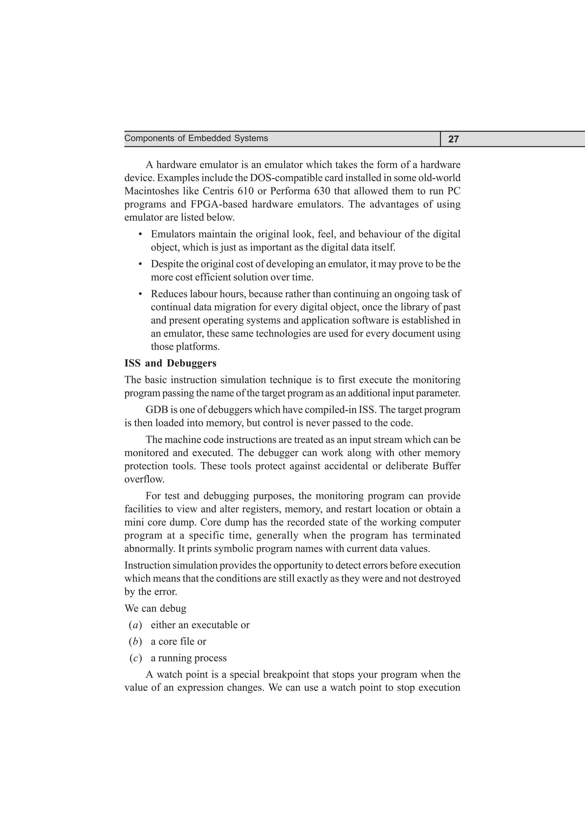 27
Components of Embedded Systems
A hardware emulator is an emulator which takes the form of a hardware
device. Examples include the DOS-compatible card installed in some old-world
Macintoshes like Centris 610 or Performa 630 that allowed them to run PC
programs and FPGA-based hardware emulators. The advantages of using
emulator are listed below.
• Emulators maintain the original look, feel, and behaviour of the digital
object, which is just as important as the digital data itself.
• Despite the original cost of developing an emulator, it may prove to be the
more cost efficient solution over time.
• Reduces labour hours, because rather than continuing an ongoing task of
continual data migration for every digital object, once the library of past
and present operating systems and application software is established in
an emulator, these same technologies are used for every document using
those platforms.
ISS and Debuggers
The basic instruction simulation technique is to first execute the monitoring
program passing the name of the target program as an additional input parameter.
GDB is one of debuggers which have compiled-in ISS. The target program
is then loaded into memory, but control is never passed to the code.
The machine code instructions are treated as an input stream which can be
monitored and executed. The debugger can work along with other memory
protection tools. These tools protect against accidental or deliberate Buffer
overflow.
For test and debugging purposes, the monitoring program can provide
facilities to view and alter registers, memory, and restart location or obtain a
mini core dump. Core dump has the recorded state of the working computer
program at a specific time, generally when the program has terminated
abnormally. It prints symbolic program names with current data values.
Instruction simulation provides the opportunity to detect errors before execution
which means that the conditions are still exactly as they were and not destroyed
by the error.
We can debug
(a) either an executable or
(b) a core file or
(c) a running process
A watch point is a special breakpoint that stops your program when the
value of an expression changes. We can use a watch point to stop execution
 