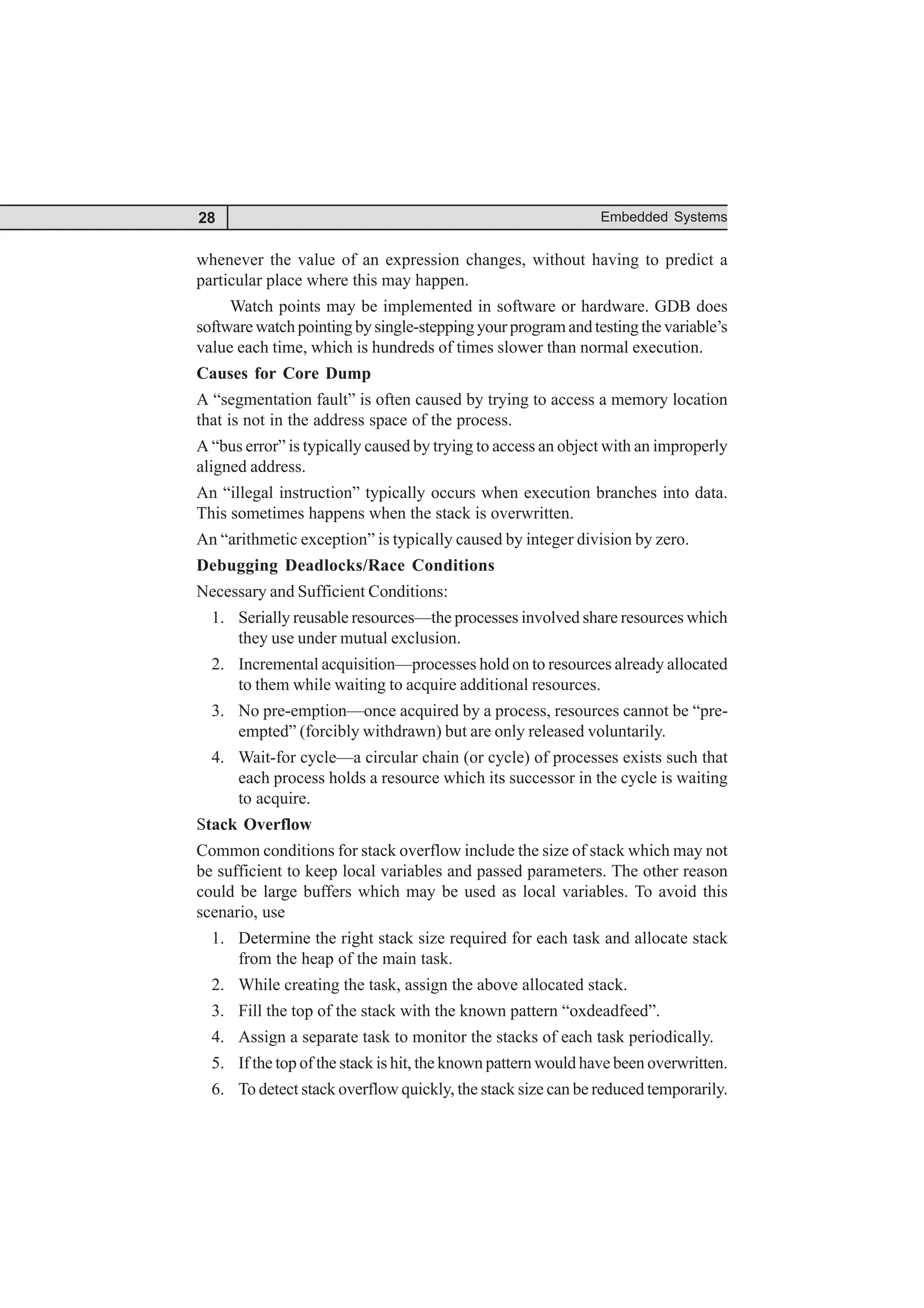 28 Embedded Systems
whenever the value of an expression changes, without having to predict a
particular place where this may happen.
Watch points may be implemented in software or hardware. GDB does
software watch pointing by single-stepping your program and testing the variable’s
value each time, which is hundreds of times slower than normal execution.
Causes for Core Dump
A “segmentation fault” is often caused by trying to access a memory location
that is not in the address space of the process.
A “bus error” is typically caused by trying to access an object with an improperly
aligned address.
An “illegal instruction” typically occurs when execution branches into data.
This sometimes happens when the stack is overwritten.
An “arithmetic exception” is typically caused by integer division by zero.
Debugging Deadlocks/Race Conditions
Necessary and Sufficient Conditions:
1. Serially reusable resources—the processes involved share resources which
they use under mutual exclusion.
2. Incremental acquisition—processes hold on to resources already allocated
to them while waiting to acquire additional resources.
3. No pre-emption—once acquired by a process, resources cannot be “pre-
empted” (forcibly withdrawn) but are only released voluntarily.
4. Wait-for cycle—a circular chain (or cycle) of processes exists such that
each process holds a resource which its successor in the cycle is waiting
to acquire.
Stack Overflow
Common conditions for stack overflow include the size of stack which may not
be sufficient to keep local variables and passed parameters. The other reason
could be large buffers which may be used as local variables. To avoid this
scenario, use
1. Determine the right stack size required for each task and allocate stack
from the heap of the main task.
2. While creating the task, assign the above allocated stack.
3. Fill the top of the stack with the known pattern “oxdeadfeed”.
4. Assign a separate task to monitor the stacks of each task periodically.
5. If the top of the stack is hit, the known pattern would have been overwritten.
6. To detect stack overflow quickly, the stack size can be reduced temporarily.
 