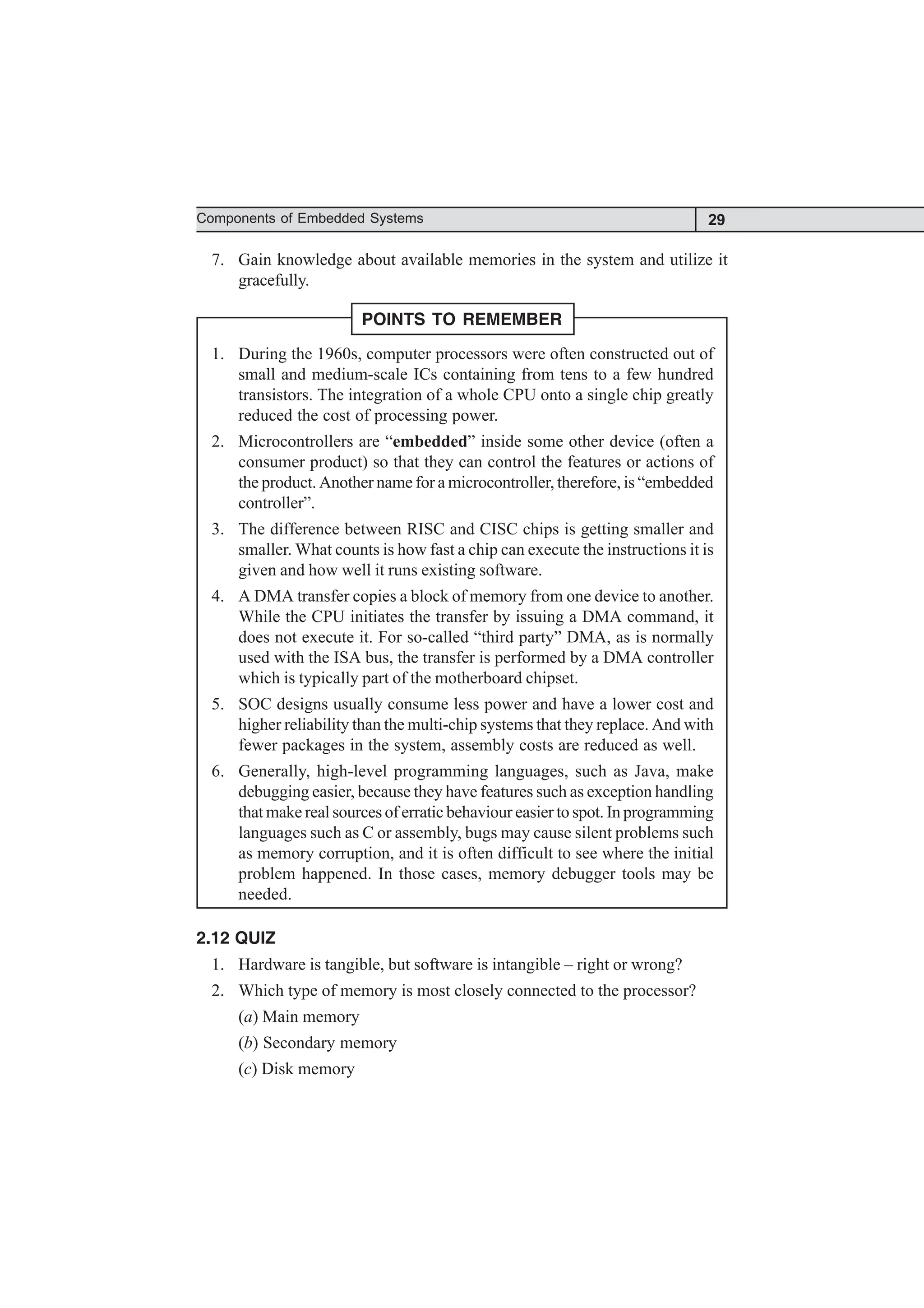 29
Components of Embedded Systems
7. Gain knowledge about available memories in the system and utilize it
gracefully.
POINTS TO REMEMBER
1. During the 1960s, computer processors were often constructed out of
small and medium-scale ICs containing from tens to a few hundred
transistors. The integration of a whole CPU onto a single chip greatly
reduced the cost of processing power.
2. Microcontrollers are “embedded” inside some other device (often a
consumer product) so that they can control the features or actions of
the product. Another name for a microcontroller, therefore, is “embedded
controller”.
3. The difference between RISC and CISC chips is getting smaller and
smaller. What counts is how fast a chip can execute the instructions it is
given and how well it runs existing software.
4. A DMA transfer copies a block of memory from one device to another.
While the CPU initiates the transfer by issuing a DMA command, it
does not execute it. For so-called “third party” DMA, as is normally
used with the ISA bus, the transfer is performed by a DMA controller
which is typically part of the motherboard chipset.
5. SOC designs usually consume less power and have a lower cost and
higher reliability than the multi-chip systems that they replace. And with
fewer packages in the system, assembly costs are reduced as well.
6. Generally, high-level programming languages, such as Java, make
debugging easier, because they have features such as exception handling
that make real sources of erratic behaviour easier to spot. In programming
languages such as C or assembly, bugs may cause silent problems such
as memory corruption, and it is often difficult to see where the initial
problem happened. In those cases, memory debugger tools may be
needed.
2.12 QUIZ
1. Hardware is tangible, but software is intangible – right or wrong?
2. Which type of memory is most closely connected to the processor?
(a) Main memory
(b) Secondary memory
(c) Disk memory
 
